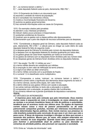 D) ‘’...os números beiram o delírio.’’;
E) ‘’...cada deputado federal custa ao país, diariamente, R$3.700.’’.

1014. O Orçamento da União é um documento que:
A) esconde a verdade da maioria da população;
B) só é consultado nos momentos críticos;
C) mostra a movimentação financeira do Governo;
D) autoriza os gastos governamentais;
E) traz somente informações sobre as casas do Congresso.

1015. Os exemplos citados pelo jornalista:
A) atendem a seu interesse jornalístico;
B) indicam dados pouco precisos e irresponsáveis;
C) acobertam problemas do Governo;
D) mostram que os gastos com a classe política são desnecessários;
E) Demonstram que o país não dispõe de recursos suficientes para as despesas.

1016. ‘’Considerada a despesa geral da Câmara, cada deputado federal custa ao
país, diariamente, R$ 3.700.’’; o cálculo para se chegar ao custo diário de cada
deputado federal foi feito do seguinte modo:
A) a despesa geral da Câmara foi dividida pelo número de deputados federais;
B) a despesa com os deputados federais foi dividida igualmente por todos eles;
C) os gastos gerais da Casa foram repartidos por todos os funcionários;
D) os gastos da Câmara com os deputados foram divididos pelo seu número total;
E) as despesas gerais da Câmara foram divididas entre os deputados federais.

1017. Na oração ‘’Ou R$ 1,3 milhão por ano.’’:
A) o termo milhão deveria ser substituído por milhões;
B) a conjunção ou tem valor de retificação do termo anterior;
C) o signo $ se refere ao dólar americano;
D) o termo milhão concorda com a quantidade da fração;
E) o numeral 1,3 é classificado como multiplicativo.

1018. ‘’Comparados a outras ‘rubricas’, os números beiram o delírio.’’; o
comentário correto sobre o significado dos elementos desse segmento do texto é:
A) o termo rubricas, escrito entre aspas, tem valor irônico;
B) o delírio refere-se aos gastos ínfimos com saúde e educação;
C) as outras rubricas referidas no texto são a educação e a saúde;
D) comparados com a educação, os gastos citados são humilhantes;
E) os números referem-se à grande quantidade de deputados e senadores.
TESTE.
AS VIRTUDES DA INTROMISSÃO.
  A imprensa peca mais pela omissão que pela intromissão. Essa máxima
muitas vezes é esquecida em meio à investigação, às vezes obsessiva, que
as revistas e os jornais brasileiros fazem da vida de políticos e autoridades,
tendência que se acentuou muito nos últimos anos. Os órgãos de imprensa
correm nesses casos o risco de parecer persecutórios ou de estar
patrocinando campanhas gratuitas, movidas por interesses inconfessáveis,
contra determinadas figuras públicas. Esta revista marcou sua presença na
vida brasileira justamente pela convicção de que esse é um risco que vale a
pena correr. É dever da imprensa investigar e divulgar os fatos que cercam a
ascensão dos políticos. Mesmo que, às vezes, eles estejam enterrados em
pontos remotos de suas biografias. Quando esses fatos passados servem
para iluminar a personalidade atual do político ou para desnudar as
entranhas da atividade pública, eles precisam ser expostos à sociedade.

1019. Entre as ‘’virtudes da intromissão’’ está:
 