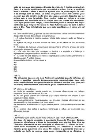 opõe ao mal, para contrapeso, a Espada da expiação. A justiça, emanada de
Deus, é a reação equilibrante que reconstitui a ordem, isto é, o equilíbrio
entre o direito e o dever. A espada é aqui um sinal de proteção para os bons
e de ameaça para os maus. Os olhos da justiça estão bem abertos para
mostrar que ela penetra muito além das razões parciais daqueles que se
acham sob a sua jurisdição. Para realizar todas as coisas é preciso
estabelecer um equilíbrio entre as forças que são postas em movimento.
Toda ação produz uma reação, a vontade deve prever o choque das forças
contrárias, para temperá-lo e anulá-lo. Todo futuro balança-se para o Bem e
para o Mal. Toda inteligência que não sabe equilibrar-se é como um sol
abortado.

66. Com base no texto, julgue se os itens abaixo estão certos concomitantemente
dos pontos de vista do conteúdo e da gramática.
I - A justiça humana é relativa porque, criada pelo homem, pode ser falível e
limitada.
II - Apesar da justiça absoluta emanar de Deus, ela só existe de fato no mundo
físico.
III - A espada da Justiça é uma arma de dois gumes: o primeiro, protege os bons;
o segundo, ameaça os maus.
IV - Os dois símbolos que carregam a Justiça – a espada e a balança –
representam, respectivamente, o direito e o dever.
V - A carta de tarô descrita no texto e reproduzida acima ilustra plenamente o
ditado popular: A justiça é cega.
A quantidade de itens certos é igual a:
A) 1
B) 2
C) 3
D) 4
E) 5.

TEXTO.
“As diferentes épocas são mais facilmente rotuladas quando coloridas de
siglas e apelidos, quando tendenciosamente hierarquizadas, quer pela
autoconsciência que uma geração tem do momento em que vive, quer pela
visão que, deste momento, possuirá um grupo póstero de analistas”.

67. Infere-se do texto que:
(A) tanto as gerações atuais quanto as vindouras alicerçam-se em fatores
subjetivos para a rotulação das épocas.
(B) há um grupo póstero de analistas cuja função consiste em criticar o lado
negativo de cada época.
(C) tendenciosamente hierarquizadas, as diversas épocas alimentam-se da
autoconsciência das gerações que nelas vivem.
(D) existe uma autoconsciência capaz de estabelecer confronto entre uma época e
outra.
(E) o colorido das siglas e apelidos hierarquiza e rotula as tendências das
diferentes épocas.

TEXTO.
LINHÃO DE GURI BAIXA TARIFA DE ENERGIA ELÉTRICA EM RORAIMA.
Em treze de agosto passado, o presidente Fernando Henrique Cardoso
inaugurou oficialmente a linha de transmissão que interliga Boa Vista ao
Complexo Hidrelétrico de Guri/Macágua, na Venezuela. O “Linhão de Guri”,
como ficou conhecido o empreendimento, vai abastecer o estado de
Roraima pelos próximos vinte anos. Na ocasião, o presidente anunciou a
redução na tarifa de energia paga pelos consumidores de Roraima. A
 