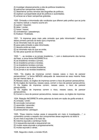A) investigar obsessivamente a vida de políticos brasileiros;
B) patrocinar campanhas meritórias;
C) desenterrar pontos remotos das biografias de políticos;
D) explicar a prosperidade atual de políticos e autoridades;
E) arriscar-se a fazer campanhas gratuitas.

1020. Omissão e intromissão são vocábulos que diferem pelo prefixo que se junta
ao mesmo radical; o mesmo ocorre em:
A) querer / requerer;
B) deter / conter;
C) haver / reaver;
D) contratempo / passatempo;
E) finalizar / finalidade.

1021. ‘’A imprensa peca mais pela omissão que pela intromissão’’; deduz-se
desse primeiro período do texto que a imprensa:
A) se intromete mais do que deve;
B) peca pela omissão e pela intromissão;
C) deveria omitir-se mais;
D) se intromete mais do que se omite;
E) não peca quando se intromete.

1022. ‘’... as revistas e os jornais brasileiros...’’; com o deslocamento dos termos
da frase, a única forma INCORRETA é:
A) as brasileiras revistas e jornais;
B) os brasileiros jornais e revistas;
C) os brasileiros revistas e jornais;
D) os jornais e as revistas brasileiras;
E) os jornais e as revistas brasileiros.

1023. ‘’Os órgãos de imprensa correm nesses casos o risco de parecer
persecutórios’’; a forma MENOS adequada de reescrever-se essa mesma frase
por ser menos clara, é:
A) Nesses casos, os órgãos de imprensa correm o risco de parecer persecutórios;
B) Os órgãos de imprensa, nesses casos, correm o risco de parecer persecutórios;
C) Os órgãos de imprensa correm, nesses casos, o risco de parecer
persecutórios;
D) Os órgãos de imprensa correm o risco, nesses casos, de parecer
persecutórios;
E) Correm o risco de parecer persecutórios, nesses casos, os órgãos de imprensa.

1024. Relação INCORRETA entre palavras do texto em razão de grafia errada é:
A) omissão / omitir;
B) convicção /convencer;
C) ascensão / ascender;
D) obsessiva /obsecar;
E) persecutórios / perseguir.

1025. ‘’Essa máxima muitas vezes é esquecida em meio à investigação,...’’; o
comentário correto a respeito dos componentes desse segmento do texto é:
A) em meio à equivale a no meio da;
B) máxima equivale a sentença moral;
C) é esquecida equivale a esqueceram-se;
D) muitas vezes equivale a progressivamente;
E) muitas equivale a várias.

1026. Segundo o texto, a revista VEJA:
 