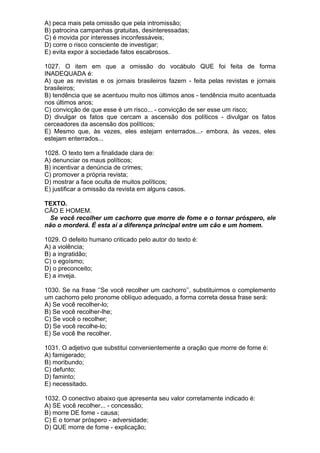 A) peca mais pela omissão que pela intromissão;
B) patrocina campanhas gratuitas, desinteressadas;
C) é movida por interesses inconfessáveis;
D) corre o risco consciente de investigar;
E) evita expor à sociedade fatos escabrosos.

1027. O item em que a omissão do vocábulo QUE foi feita de forma
INADEQUADA é:
A) que as revistas e os jornais brasileiros fazem - feita pelas revistas e jornais
brasileiros;
B) tendência que se acentuou muito nos últimos anos - tendência muito acentuada
nos últimos anos;
C) convicção de que esse é um risco... - convicção de ser esse um risco;
D) divulgar os fatos que cercam a ascensão dos políticos - divulgar os fatos
cerceadores da ascensão dos políticos;
E) Mesmo que, às vezes, eles estejam enterrados...- embora, às vezes, eles
estejam enterrados...

1028. O texto tem a finalidade clara de:
A) denunciar os maus políticos;
B) incentivar a denúncia de crimes;
C) promover a própria revista;
D) mostrar a face oculta de muitos políticos;
E) justificar a omissão da revista em alguns casos.

TEXTO.
CÃO E HOMEM.
  Se você recolher um cachorro que morre de fome e o tornar próspero, ele
não o morderá. É esta aí a diferença principal entre um cão e um homem.

1029. O defeito humano criticado pelo autor do texto é:
A) a violência;
B) a ingratidão;
C) o egoísmo;
D) o preconceito;
E) a inveja.

1030. Se na frase ‘’Se você recolher um cachorro’’, substituirmos o complemento
um cachorro pelo pronome oblíquo adequado, a forma correta dessa frase será:
A) Se você recolher-lo;
B) Se você recolher-lhe;
C) Se você o recolher;
D) Se você recolhe-lo;
E) Se você lhe recolher.

1031. O adjetivo que substitui convenientemente a oração que morre de fome é:
A) famigerado;
B) moribundo;
C) defunto;
D) faminto;
E) necessitado.

1032. O conectivo abaixo que apresenta seu valor corretamente indicado é:
A) SE você recolher... - concessão;
B) morre DE fome - causa;
C) E o tornar próspero - adversidade;
D) QUE morre de fome - explicação;
 