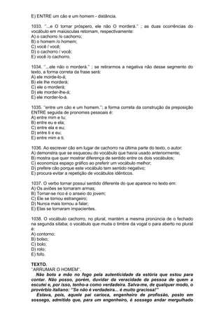 E) ENTRE um cão e um homem - distância.

1033. ‘’...e O tornar próspero, ele não O morderá.’’ ; as duas ocorrências do
vocábulo em maiúsculas retomam, respectivamente:
A) o cachorro /o cachorro;
B) o homem /o homem;
C) você / você;
D) o cachorro / você;
E) você /o cachorro.

1034. ‘’...ele não o morderá.’’ ; se retirarmos a negativa não desse segmento do
texto, a forma correta da frase será:
A) ele morde-lo-á;
B) ele lhe morderá;
C) ele o morderá;
D) ele morder-lhe-á;
E) ele morder-lo-á.

1035. ‘’entre um cão e um homem.’’; a forma correta da construção da preposição
ENTRE seguida de pronomes pessoais é:
A) entre mim e tu;
B) entre eu e ela;
C) entre ela e eu;
D) entre ti e eu;
E) entre mim e ti.

1036. Ao escrever cão em lugar de cachorro na última parte do texto, o autor:
A) demonstra que se esqueceu do vocábulo que havia usado anteriormente;
B) mostra que quer mostrar diferença de sentido entre os dois vocábulos;
C) economiza espaço gráfico ao preferir um vocábulo melhor;
D) prefere cão porque este vocábulo tem sentido negativo;
E) procura evitar a repetição de vocábulos idênticos.

1037. O verbo tornar possui sentido diferente do que aparece no texto em:
A) Os aviões se tornaram armas;
B) Tornar-se rico é o anseio do jovem;
C) Ele se tornou estrangeiro;
D) Nunca mais tornou a falar;
E) Elas se tornaram impacientes.

1038. O vocábulo cachorro, no plural, mantém a mesma pronúncia de o fechado
na segunda sílaba; o vocábulo que muda o timbre da vogal o para aberto no plural
é:
A) contorno;
B) bolso;
C) bolo;
D) rolo;
E) fofo.

TEXTO.
‘’ARRUMAR O HOMEM’’.
   Não boto a mão no fogo pela autenticidade da estória que estou para
contar. Não posso, porém, duvidar da veracidade da pessoa de quem a
escutei e, por isso, tenho-a como verdadeira. Salva-me, de qualquer modo, o
provérbio italiano: ‘’Se não é verdadeira... é muito graciosa!’’
   Estava, pois, aquele pai carioca, engenheiro de profissão, posto em
sossego, admitido que, para um engenheiro, é sossego andar mergulhado
 