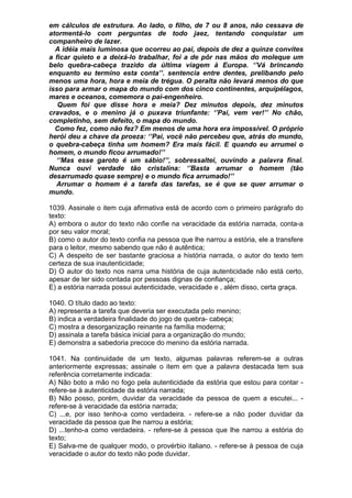 em cálculos de estrutura. Ao lado, o filho, de 7 ou 8 anos, não cessava de
atormentá-lo com perguntas de todo jaez, tentando conquistar um
companheiro de lazer.
  A idéia mais luminosa que ocorreu ao pai, depois de dez a quinze convites
a ficar quieto e a deixá-lo trabalhar, foi a de pôr nas mãos do moleque um
belo quebra-cabeça trazido da última viagem à Europa. ‘’Vá brincando
enquanto eu termino esta conta’’. sentencia entre dentes, prelibando pelo
menos uma hora, hora e meia de trégua. O peralta não levará menos do que
isso para armar o mapa do mundo com dos cinco continentes, arquipélagos,
mares e oceanos, comemora o pai-engenheiro.
   Quem foi que disse hora e meia? Dez minutos depois, dez minutos
cravados, e o menino já o puxava triunfante: ‘’Pai, vem ver!’’ No chão,
completinho, sem defeito, o mapa do mundo.
  Como fez, como não fez? Em menos de uma hora era impossível. O próprio
herói deu a chave da proeza: ‘’Pai, vocë não percebeu que, atrás do mundo,
o quebra-cabeça tinha um homem? Era mais fácil. E quando eu arrumei o
homem, o mundo ficou arrumado!’’
   ‘’Mas esse garoto é um sábio!’’, sobressaltei, ouvindo a palavra final.
Nunca ouvi verdade tão cristalina: ‘’Basta arrumar o homem (tão
desarrumado quase sempre) e o mundo fica arrumado!’’
  Arrumar o homem é a tarefa das tarefas, se é que se quer arrumar o
mundo.

1039. Assinale o item cuja afirmativa está de acordo com o primeiro parágrafo do
texto:
A) embora o autor do texto não confie na veracidade da estória narrada, conta-a
por seu valor moral;
B) como o autor do texto confia na pessoa que lhe narrou a estória, ele a transfere
para o leitor, mesmo sabendo que não é autêntica;
C) A despeito de ser bastante graciosa a história narrada, o autor do texto tem
certeza de sua inautenticidade;
D) O autor do texto nos narra uma história de cuja autenticidade não está certo,
apesar de ter sido contada por pessoas dignas de confiança;
E) a estória narrada possui autenticidade, veracidade e , além disso, certa graça.

1040. O título dado ao texto:
A) representa a tarefa que deveria ser executada pelo menino;
B) indica a verdadeira finalidade do jogo de quebra- cabeça;
C) mostra a desorganização reinante na família moderna;
D) assinala a tarefa básica inicial para a organização do mundo;
E) demonstra a sabedoria precoce do menino da estória narrada.

1041. Na continuidade de um texto, algumas palavras referem-se a outras
anteriormente expressas; assinale o item em que a palavra destacada tem sua
referência corretamente indicada:
A) Não boto a mão no fogo pela autenticidade da estória que estou para contar -
refere-se à autenticidade da estória narrada;
B) Não posso, porém, duvidar da veracidade da pessoa de quem a escutei... -
refere-se à veracidade da estória narrada;
C) ...e, por isso tenho-a como verdadeira. - refere-se a não poder duvidar da
veracidade da pessoa que lhe narrou a estória;
D) ...tenho-a como verdadeira. - refere-se à pessoa que lhe narrou a estória do
texto;
E) Salva-me de qualquer modo, o provérbio italiano. - refere-se à pessoa de cuja
veracidade o autor do texto não pode duvidar.
 