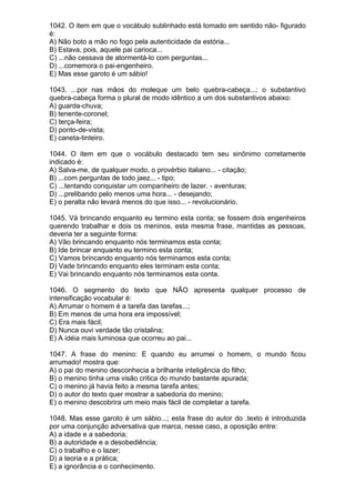 1042. O item em que o vocábulo sublinhado está tomado em sentido não- figurado
é:
A) Não boto a mão no fogo pela autenticidade da estória...
B) Estava, pois, aquele pai carioca...
C) ...não cessava de atormentá-lo com perguntas...
D) ...comemora o pai-engenheiro.
E) Mas esse garoto é um sábio!

1043. ...por nas mãos do moleque um belo quebra-cabeça...; o substantivo
quebra-cabeça forma o plural de modo idêntico a um dos substantivos abaixo:
A) guarda-chuva;
B) tenente-coronel;
C) terça-feira;
D) ponto-de-vista;
E) caneta-tinteiro.

1044. O item em que o vocábulo destacado tem seu sinônimo corretamente
indicado é:
A) Salva-me, de qualquer modo, o provérbio italiano... - citação;
B) ...com perguntas de todo jaez... - tipo;
C) ...tentando conquistar um companheiro de lazer. - aventuras;
D) ...prelibando pelo menos uma hora... - desejando;
E) o peralta não levará menos do que isso... - revolucionário.

1045. Vá brincando enquanto eu termino esta conta; se fossem dois engenheiros
querendo trabalhar e dois os meninos, esta mesma frase, mantidas as pessoas,
deveria ter a seguinte forma:
A) Vão brincando enquanto nós terminamos esta conta;
B) Ide brincar enquanto eu termino esta conta;
C) Vamos brincando enquanto nós terminamos esta conta;
D) Vade brincando enquanto eles terminam esta conta;
E) Vai brincando enquanto nós terminamos esta conta.

1046. O segmento do texto que NÃO apresenta qualquer processo de
intensificação vocabular é:
A) Arrumar o homem é a tarefa das tarefas...;
B) Em menos de uma hora era impossível;
C) Era mais fácil;
D) Nunca ouvi verdade tão cristalina;
E) A idéia mais luminosa que ocorreu ao pai...

1047. A frase do menino: E quando eu arrumei o homem, o mundo ficou
arrumado! mostra que:
A) o pai do menino desconhecia a brilhante inteligência do filho;
B) o menino tinha uma visão critica do mundo bastante apurada;
C) o menino já havia feito a mesma tarefa antes;
D) o autor do texto quer mostrar a sabedoria do menino;
E) o menino descobrira um meio mais fácil de completar a tarefa.

1048. Mas esse garoto é um sábio...; esta frase do autor do .texto é introduzida
por uma conjunção adversativa que marca, nesse caso, a oposição entre:
A) a idade e a sabedoria;
B) a autoridade e a desobediência;
C) o trabalho e o lazer;
D) a teoria e a prática;
E) a ignorância e o conhecimento.
 