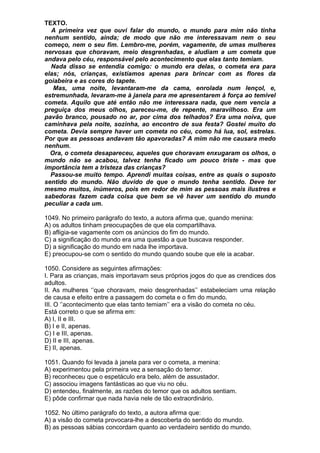 TEXTO.
  A primeira vez que ouvi falar do mundo, o mundo para mim não tinha
nenhum sentido, ainda; de modo que não me interessavam nem o seu
começo, nem o seu fim. Lembro-me, porém, vagamente, de umas mulheres
nervosas que choravam, meio desgrenhadas, e aludiam a um cometa que
andava pelo céu, responsável pelo acontecimento que elas tanto temiam.
  Nada disso se entendia comigo: o mundo era delas, o cometa era para
elas; nós, crianças, existíamos apenas para brincar com as flores da
goiabeira e as cores do tapete.
   Mas, uma noite, levantaram-me da cama, enrolada num lençol, e,
estremunhada, levaram-me à janela para me apresentarem à força ao temível
cometa. Aquilo que até então não me interessara nada, que nem vencia a
preguiça dos meus olhos, pareceu-me, de repente, maravilhoso. Era um
pavão branco, pousado no ar, por cima dos telhados? Era uma noiva, que
caminhava pela noite, sozinha, ao encontro de sua festa? Gostei muito do
cometa. Devia sempre haver um cometa no céu, como há lua, sol, estrelas.
Por que as pessoas andavam tão apavoradas? A mim não me causara medo
nenhum.
  Ora, o cometa desapareceu, aqueles que choravam enxugaram os olhos, o
mundo não se acabou, talvez tenha ficado um pouco triste - mas que
importância tem a tristeza das crianças?
  Passou-se muito tempo. Aprendi muitas coisas, entre as quais o suposto
sentido do mundo. Não duvido de que o mundo tenha sentido. Deve ter
mesmo muitos, inúmeros, pois em redor de mim as pessoas mais ilustres e
sabedoras fazem cada coisa que bem se vê haver um sentido do mundo
peculiar a cada um.

1049. No primeiro parágrafo do texto, a autora afirma que, quando menina:
A) os adultos tinham preocupações de que ela compartilhava.
B) afligia-se vagamente com os anúncios do fim do mundo.
C) a significação do mundo era uma questão a que buscava responder.
D) a significação do mundo em nada lhe importava.
E) preocupou-se com o sentido do mundo quando soube que ele ia acabar.

1050. Considere as seguintes afirmações:
I. Para as crianças, mais importavam seus próprios jogos do que as crendices dos
adultos.
II. As mulheres ‘’que choravam, meio desgrenhadas’’ estabeleciam uma relação
de causa e efeito entre a passagem do cometa e o fim do mundo.
III. O ‘’acontecimento que elas tanto temiam’’ era a visão do cometa no céu.
Está correto o que se afirma em:
A) I, II e III.
B) I e II, apenas.
C) I e III, apenas.
D) II e III, apenas.
E) II, apenas.

1051. Quando foi levada à janela para ver o cometa, a menina:
A) experimentou pela primeira vez a sensação do temor.
B) reconheceu que o espetáculo era belo, além de assustador.
C) associou imagens fantásticas ao que viu no céu.
D) entendeu, finalmente, as razões do temor que os adultos sentiam.
E) pôde confirmar que nada havia nele de tão extraordinário.

1052. No último parágrafo do texto, a autora afirma que:
A) a visão do cometa provocara-lhe a descoberta do sentido do mundo.
B) as pessoas sábias concordam quanto ao verdadeiro sentido do mundo.
 