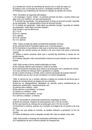 C) o sentido do mundo se manifesta de acordo com a visão de cada um.
D) passou a ter a convicção de qual é o verdadeiro sentido do mundo.
E) fortaleceu sua indiferença de menina em relação ao sentido do mundo.

1053. Considere as seguintes afirmações:
I. Ao empregar o termo ‘’ainda’’, no primeiro período do texto, a autora indica que
algo viria a se modificar, em seus pensamentos.
II. O sentido da expressão ‘’me apresentarem à força ao temível cometa’’ equivale
ao da expressão ‘’fui apresentada à força do temível cometa’’.
III. O sentido da expressão ‘’nada disso se entendia comigo’’ equivale ao sentido
da expressão ‘’nada disso me dizia respeito’’.
Está correto o que se afirma em:
A) I, II e III.
B) II e III, apenas.
C) II, apenas.
D) I e III, apenas.
E) I e II, apenas.

1054. Todas as palavras estão corretamente grafadas na frase:
A) As crianças ficaram frustadas depois que o cometa passou.
B) Foi facinante e inouvidável a visão que a menina teve naquela noite.
C) A visão do cometa sucitou na menina a de uma noiva indo para a cerimonia
nupcial.
D) Talvez a autora quizesse dizer que o cometa lhe lembrava a cauda de um
pavão branco.
E) O êxtase daquela visão extraordinária imprimiu-se para sempre na memória da
autora.

1055. Está correta a forma verbal sublinhada na frase:
A) As crianças reteram para sempre a visão do cometa.
B) A menina jamais supusera que viesse a se preocupar com o sentido do mundo.
C) O que entretia as crianças eram a goiabeira e o tapete.
D) Se a autora revesse o cometa, teria a mesma sensação de quando menina?
E) Os astros que se vêm no céu constituem um eterno espetáculo.

1056. A menina foi ver o cometa, admirou a beleza do cometa de tal forma que a
beleza do cometa jamais se apagou de sua memória.
Evitam-se as desagradáveis repetições do período acima substituindo-se os
elementos sublinhados, respectivamente, por:
A) admirou-lhe a beleza – esta;
B) lhe admirou a sua beleza - a mesma;
C) admirou-o a beleza – esta;
D) admirou-lhe a sua beleza - a cuja;
E) o admirou a beleza - a mesma.

1057. A concordância verbal está inteiramente respeitada na frase:
A) Entre as crianças, ninguém se preocupavam com o fim do mundo.
B) Por que haveria as crianças de se preocupar com o fim do mundo?
C) Ocorreram à menina, quando viu o cometa, as imagens de um pavão e de uma
noiva.
D) Toda vez que aludia ao cometa, os adultos estavam a pensarem no fim do
mundo.
E) Visões fantásticas como a daquele cometa não mais se repete numa vida.

1058. Está correto o emprego da expressão sublinhada na frase:
A) O espetáculo de que a menina assistiu foi inesquecível.
 