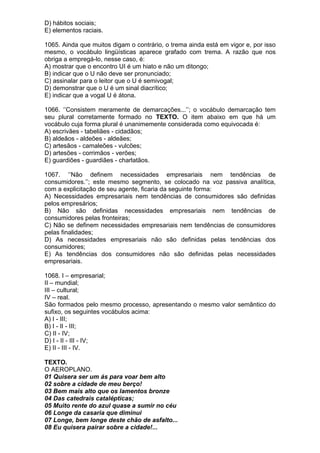 D) hábitos sociais;
E) elementos raciais.

1065. Ainda que muitos digam o contrário, o trema ainda está em vigor e, por isso
mesmo, o vocábulo lingüísticas aparece grafado com trema. A razão que nos
obriga a empregá-lo, nesse caso, é:
A) mostrar que o encontro UI é um hiato e não um ditongo;
B) indicar que o U não deve ser pronunciado;
C) assinalar para o leitor que o U é semivogal;
D) demonstrar que o U é um sinal diacrítico;
E) indicar que a vogal U é átona.

1066. ‘’Consistem meramente de demarcações...’’; o vocábulo demarcação tem
seu plural corretamente formado no TEXTO. O item abaixo em que há um
vocábulo cuja forma plural é unanimemente considerada como equivocada é:
A) escrivães - tabeliães - cidadãos;
B) aldeãos - aldeões - aldeães;
C) artesãos - camaleões - vulcões;
D) artesões - corrimãos - verões;
E) guardiões - guardiães - charlatãos.

1067. ‘’Não definem necessidades empresariais nem tendências de
consumidores.’’; este mesmo segmento, se colocado na voz passiva analítica,
com a explicitação de seu agente, ficaria da seguinte forma:
A) Necessidades empresariais nem tendências de consumidores são definidas
pelos empresários;
B) Não são definidas necessidades empresariais nem tendências de
consumidores pelas fronteiras;
C) Não se definem necessidades empresariais nem tendências de consumidores
pelas finalidades;
D) As necessidades empresariais não são definidas pelas tendências dos
consumidores;
E) As tendências dos consumidores não são definidas pelas necessidades
empresariais.

1068. I – empresarial;
II – mundial;
III – cultural;
IV – real.
São formados pelo mesmo processo, apresentando o mesmo valor semântico do
sufixo, os seguintes vocábulos acima:
A) I - III;
B) I - II - III;
C) II - IV;
D) I - II - III - IV;
E) II - III - IV.

TEXTO.
O AEROPLANO.
01 Quisera ser um ás para voar bem alto
02 sobre a cidade de meu berço!
03 Bem mais alto que os lamentos bronze
04 Das catedrais catalépticas;
05 Muito rente do azul quase a sumir no céu
06 Longe da casaria que diminui
07 Longe, bem longe deste chão de asfalto...
08 Eu quisera pairar sobre a cidade!...
 