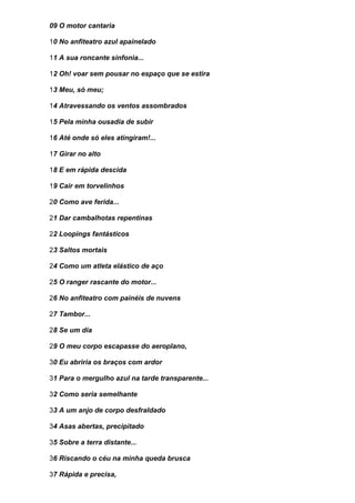 09 O motor cantaria

10 No anfiteatro azul apainelado

11 A sua roncante sinfonia...

12 Oh! voar sem pousar no espaço que se estira

13 Meu, só meu;

14 Atravessando os ventos assombrados

15 Pela minha ousadia de subir

16 Até onde só eles atingiram!...

17 Girar no alto

18 E em rápida descida

19 Cair em torvelinhos

20 Como ave ferida...

21 Dar cambalhotas repentinas

22 Loopings fantásticos

23 Saltos mortais

24 Como um atleta elástico de aço

25 O ranger rascante do motor...

26 No anfiteatro com painéis de nuvens

27 Tambor...

28 Se um dia

29 O meu corpo escapasse do aeroplano,

30 Eu abriria os braços com ardor

31 Para o mergulho azul na tarde transparente...

32 Como seria semelhante

33 A um anjo de corpo desfraldado

34 Asas abertas, precipitado

35 Sobre a terra distante...

36 Riscando o céu na minha queda brusca

37 Rápida e precisa,
 