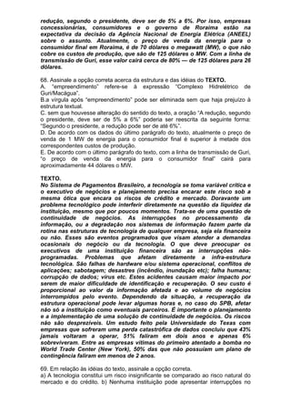 redução, segundo o presidente, deve ser de 5% a 6%. Por isso, empresas
concessionárias, consumidores e o governo de Roraima estão na
expectativa da decisão da Agência Nacional de Energia Elétrica (ANEEL)
sobre o assunto. Atualmente, o preço de venda da energia para o
consumidor final em Roraima, é de 70 dólares o megawatt (MW), o que não
cobre os custos de produção, que são de 125 dólares o MW. Com a linha de
transmissão de Guri, esse valor cairá cerca de 80% — de 125 dólares para 26
dólares.

68. Assinale a opção correta acerca da estrutura e das idéias do TEXTO.
A. “empreendimento” refere-se à expressão “Complexo Hidrelétrico de
Guri/Macágua”.
B.a vírgula após “empreendimento” pode ser eliminada sem que haja prejuízo à
estrutura textual.
C. sem que houvesse alteração do sentido do texto, a oração “A redução, segundo
o presidente, deve ser de 5% a 6%” poderia ser reescrita da seguinte forma:
“Segundo o presidente, a redução pode ser de até 6%”.
D. De acordo com os dados do último parágrafo do texto, atualmente o preço de
venda de 1 MW de energia para o consumidor final é superior à metade dos
correspondentes custos de produção.
E. De acordo com o último parágrafo do texto, com a linha de transmissão de Guri,
“o preço de venda da energia para o consumidor final” cairá para
aproximadamente 44 dólares o MW.

TEXTO.
No Sistema de Pagamentos Brasileiro, a tecnologia se toma variável crítica e
o executivo de negócios e planejamento precisa encarar este risco sob a
mesma ótica que encara os riscos de crédito e mercado. Doravante um
problema tecnológico pode interferir diretamente na questão da liquidez da
instituição, mesmo que por poucos momentos. Trata-se de uma questão de
continuidade de negócios. As interrupções no processamento da
informação, ou a degradação nos sistemas de informação fazem parte da
rotina nas estruturas de tecnologia de qualquer empresa, seja ela financeira
ou não. Esses são eventos programados que visam atender a demandas
ocasionais do negócio ou da tecnologia. O que deve preocupar os
executivos de uma instituição financeira são as interrupções não-
programadas. Problemas que afetam diretamente a infra-estrutura
tecnológica. São falhas de hardware e/ou sistema operacional, conflitos de
aplicações; sabotagem; desastres (incêndio, inundação etc); falha humana;
corrupção de dados; vírus etc. Estes acidentes causam maior impacto por
serem de maior dificuldade de identificação e recuperação. O seu custo é
proporcional ao valor da informação afetada e ao volume de negócios
interrompidos pelo evento. Dependendo da situação, a recuperação da
estrutura operacional pode levar algumas horas e, no caso do SPB, afetar
não só a instituição como eventuais parceiros. É importante o planejamento
e a implementação de uma solução de continuidade de negócios. Os riscos
não são desprezíveis. Um estudo feito pela Universidade do Texas com
empresas que sofreram uma perda catastrófica de dados concluiu que 43%
jamais voltaram a operar, 51% faliram em dois anos e apenas 6%
sobreviveram. Entre as empresas vítimas do primeiro atentado a bomba no
World Trade Center (New York), 50% das que não possuíam um plano de
contingência faliram em menos de 2 anos.

69. Em relação às idéias do texto, assinale a opção correta.
a) A tecnologia constitui um risco insignificante se comparado ao risco natural do
mercado e do crédito. b) Nenhuma instituição pode apresentar interrupções no
 
