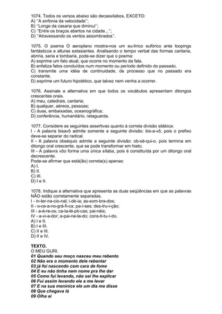 1074. Todos os versos abaixo são decassílabos, EXCETO:
A) ‘’A sinfonia da velocidade’’;
B) ‘’Longe da casaria que diminui’’;
C) ‘’Entre os braços abertos na cidade...’’;
D) ‘’Atravessando os ventos assombrados’’.

1075. O poema O aeroplano mostra-nos um eu-lírico eufórico ante loopings
fantásticos e alturas extasiantes. Analisando o tempo verbal das formas cantaria,
abriria, seria e tombaria, pode-se dizer que o poema:
A) exprime um fato atual, que ocorre no momento da fala.
B) enfatiza fatos concluídos num momento ou período definido do passado.
C) transmite uma idéia de continuidade, de processo que no passado era
constante.
D) exprime um futuro hipotético, que talvez nem venha a ocorrer.

1076. Assinale a alternativa em que todos os vocábulos apresentam ditongos
crescentes orais.
A) meu, catedrais, cantaria;
B) qualquer, aéreos, pessoas;
C) duas, embaixadas, oceanográfica;
D) conferência, humanitário, retaguarda.

1077. Considere as seguintes assertivas quanto à correta divisão silábica:
I - A palavra bisavô admite somente a seguinte divisão: bis-a-vô, pois o prefixo
deve-se separar do radical.
II - A palavra obséquio admite a seguinte divisão: ob-sé-qui-o, pois termina em
ditongo oral crescente, que se pode transformar em hiato.
III - A palavra vôo forma uma única sílaba, pois é constituída por um ditongo oral
decrescente.
Pode-se afirmar que está(ão) correta(s) apenas:
A) I.
B) II.
C) III.
D) I e II.

1078. Indique a alternativa que apresenta as duas seqüências em que as palavras
NÃO estão corretamente separadas.
I - in-ter-na-cio-nal; i-dé-ia; as-som-bra-dos;
II - o-ce-a-no-grá-fi-ca; pa-í-ses; des-tru-i-ção;
III - a-é-re-os; ca-ta-lé-pti-cas; pai-néis;
IV - a-vi-a-dor; a-pai-ne-la-do; cons-ti-tu-í-do.
A) I e II.
B) I e III.
C) II e III.
D) II e IV.

TEXTO.
O MEU GURI.
01 Quando seu moço nasceu meu rebento
02 Não era o momento dele rebentar
03 já foi nascendo com cara de fome
04 E eu não tinha nem nome pra lhe dar
05 Como fui levando, não sei lhe explicar
06 Fui assim levando ele a me levar
07 E na sua meninice ele um dia me disse
08 Que chegava lá
09 Olha aí
 