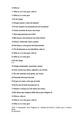 10 Olha aí

11 Olha aí, aí o meu guri, olha aí

12 Olha aí, é o meu guri

13 E ele chega

14 Chega suado e veloz do batente

15 E traz sempre um presente pra me encabular

16 Tanta corrente de ouro, seu moço

17 Que haja pescoço pra enfiar

18 Me trouxe uma bolsa já com tudo dentro

19 Chave, caderneta, terço e patuá

20 Um lenço e uma penca de documentos

21 Pra finalmente eu me identificar, olha aí

22 Olha aí, ai o meu guri, olha aí

23 Olha aí, é o meu guri

24 E ele chega
(...)

25 Chega estampado, manchete, retrato

26 Com venda nos olhos, legenda e as iniciais

27 Eu não entendo essa gente, seu moço

28 Fazendo alvoroço de mais

29 O guri no mato, acho que tá rindo

30 Acho que tá lindo de papo pro ar

31 Desde o começo eu não disse seu moço

32 Ele disse que chegava láEle disse que chegava lá

33 Olha aí, olha aí

34 Olha aí, aí o meu guri, olha aí

35 Olha aí, é o meu guri

1079. A expressão ‘’Que chegava lá’’, retirada da linha 8, mostra que o menino
tinha:
A) otimismo;
 