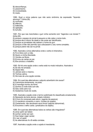 B) desconfiança;
C) pessimismo;
D) incredulidade.
E) medo.

1080. Qual a única palavra que não seria sinônimo da expressão ‘’fazendo
alvoroço’’? (linha 28).
A) confusão;
B) silêncio;
C) balbúrdia;
D) agitação;
E) tumulto.

1081. Por que nas manchetes o guri vinha somente com ‘’legenda e as iniciais’’?
(linha 26).
A) porque o espaço do jornal é pequeno e não cabe o nome todo.
B) porque ele é menor de idade e não pode ser identificado.
C) porque os jornalistas não sabiam o nome do guri.
D) porque a mãe não permitiu que colocassem o seu nome completo.
E) porque pobre não sai no jornal.

1082. Assinale a única alternativa onde o verbo é intransitivo.
A) Foi à feira com a mãe.
B) Quero a minha liberdade.
C) Vendeu as flores.
D) Enviou as cartas ao pai.
E) Ela concluiu o trabalho.

1083. Só há uma opção onde o verbo está no modo indicativo. Assinale-a:
A) Se ela me amasse.
B) Sejais feliz.
C) Jamais serei o mesmo.
D) Tenhas calma.
E) Há mais de uma opção correta.

1084. Em qual das alternativas o adjunto adverbial é de causa?
A) Caminhava lentamente, na praia.
B) A mendiga morreu de fome.
C) Sonhou à noite toda com ele.
D) Saiu cedo para rua.
E) Gostamos muito de vocês.

1085. Assinale a opção onde o termo sublinhado foi classificado erradamente.
A) Necessito de bons alunos. (objeto indireto).
B) O livro foi comprado pelo aluno. (agente da passiva).
C) O mecânico consertou o carro. (núcleo do sujeito).
D) Certamente, não devolverei seus livros! (adjunto adnominal).
E) Encontrei o velho caído. (predicativo do objeto).

1086. Em qual das alternativas todos os verbos são irregulares?
A) amar partir ser beber;
B) sonhar cantar por sair;
C) ficar beijar viajar cantar;
D) ir ser vir pedir;
E) As alternativas A e B estão corretas.

1087. Assinale a opção onde o sujeito é inexistente.
 