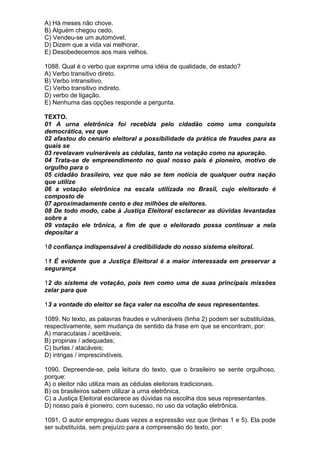 A) Há meses não chove.
B) Alguém chegou cedo.
C) Vendeu-se um automóvel.
D) Dizem que a vida vai melhorar.
E) Desobedecemos aos mais velhos.

1088. Qual é o verbo que exprime uma idéia de qualidade, de estado?
A) Verbo transitivo direto.
B) Verbo intransitivo.
C) Verbo transitivo indireto.
D) verbo de ligação.
E) Nenhuma das opções responde a pergunta.

TEXTO.
01 A urna eletrônica foi recebida pelo cidadão como uma conquista
democrática, vez que
02 afastou do cenário eleitoral a possibilidade da prática de fraudes para as
quais se
03 revelavam vulneráveis as cédulas, tanto na votação como na apuração.
04 Trata-se de empreendimento no qual nosso país é pioneiro, motivo de
orgulho para o
05 cidadão brasileiro, vez que não se tem notícia de qualquer outra nação
que utilize
06 a votação eletrônica na escala utilizada no Brasil, cujo eleitorado é
composto de
07 aproximadamente cento e dez milhões de eleitores.
08 De todo modo, cabe à Justiça Eleitoral esclarecer as dúvidas levantadas
sobre a
09 votação ele trônica, a fim de que o eleitorado possa continuar a nela
depositar a

10 confiança indispensável à credibilidade do nosso sistema eleitoral.

11 É evidente que a Justiça Eleitoral é a maior interessada em preservar a
segurança

12 do sistema de votação, pois tem como uma de suas principais missões
zelar para que

13 a vontade do eleitor se faça valer na escolha de seus representantes.

1089. No texto, as palavras fraudes e vulneráveis (linha 2) podem ser substituídas,
respectivamente, sem mudança de sentido da frase em que se encontram, por:
A) maracutaias / aceitáveis;
B) propinas / adequadas;
C) burlas / atacáveis;
D) intrigas / imprescindíveis.

1090. Depreende-se, pela leitura do texto, que o brasileiro se sente orgulhoso,
porque:
A) o eleitor não utiliza mais as cédulas eleitorais tradicionais.
B) os brasileiros sabem utilizar a urna eletrônica.
C) a Justiça Eleitoral esclarece as dúvidas na escolha dos seus representantes.
D) nosso país é pioneiro, com sucesso, no uso da votação eletrônica.

1091. O autor empregou duas vezes a expressão vez que (linhas 1 e 5). Ela pode
ser substituída, sem prejuízo para a compreensão do texto, por:
 