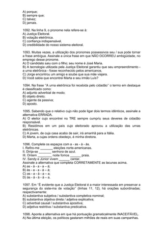 A) porque;
B) sempre que;
C) talvez;
D) jamais.

1092. Na linha 9, o pronome nela refere-se à:
A) Justiça Eleitoral.
B) votação eletrônica.
C) confiança indispensável.
D) credibilidade do nosso sistema eleitoral.

1093. Muitas vezes, a utilização dos pronomes possessivos seu / sua pode tornar
a frase ambígua. Assinale a única frase em que NÃO OCORREU ambigüidade, no
emprego desse pronome.
A) O candidato saiu com o filho; seu nome é José Maria.
B) A tecnologia utilizada pela Justiça Eleitoral garantiu que seu empreendimento -
a urna eletrônica - fosse reconhecido pelos americanos.
C) Jorge encontrou um amigo e soube que sua mãe viajara.
D) Você sabia que encontrei Marta e seu irmão Luís?

1094. Na frase ‘’A urna eletrônica foi recebida pelo cidadão’’ o termo em destaque
é classificado como:
A) adjunto adverbial de modo;
B) objeto direto;
C) agente da passiva;
D) aposto.

1095. Sabendo que o relativo cujo não pode ligar dois termos idênticos, assinale a
alternativa ERRADA.
A) O eleitor cujo encontrei no TRE sempre cumpriu seus deveres de cidadão
responsável.
B) Residimos em um país cujo eleitorado aprovou a utilização das urnas
eletrônicas.
C) A jovem, de cuja casa acabo de sair, irá amanhã para a Itália.
D) Marta, a cujas ordens obedeço, é minha diretora.

1096. Complete os espaços com a - as - à - às.
I. Refiro-me _______ eleições norte-americanas.
II. Dirija-se _______ senhora de azul.
III. Ontem ________ noite fomos ______ praia.
IV. Sandy e Júnior vivem ______ cantar.
Assinale a alternativa que completa CORRETAMENTE as lacunas acima.
A) as - à - a - a – à;
B) às - a - a - à – à;
C) as - a - à - a – a;
D) às - à - à - à – a.

1097. Em ‘’É evidente que a Justiça Eleitoral é a maior interessada em preservar a
segurança do siste-ma de votação’’ (linhas 11, 12), há orações subordinadas;
respectivamente:
A) substantiva subjetiva / substantiva completiva nominal;
B) substantiva objetiva direta / adjetiva explicativa;
C) adverbial causal / substantiva apositiva;
D) adjetiva restritiva / substantiva predicativa.

1098. Aponte a alternativa em que há pontuação gramaticalmente INACEITÁVEL.
A) Na última eleição, os políticos gastaram milhões de reais em suas campanhas.
 