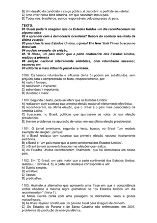 B) Um desafio do candidato a cargo público, é descobrir, o perfil de seu eleitor.
C) Amo viver nesta terra catarina, em que nasceram meus pais.
D) Todos nós, brasileiros, somos responsáveis pelo progresso do país.

TEXTO.
01 Quem poderia imaginar que os Estados Unidos um dia reconheceriam ter
alguma coisa
02 a aprender com a democracia brasileira? Depois do confuso resultado da
última votação
03 presidencial nos Estados Unidos, o jornal The New York Times buscou no
Brasil um
04 modelo exemplar de eleição.
05 ‘O Brasil, um país maior que a parte continental dos Estados Unidos,
realizou a primeira
06 eleição nacional inteiramente eletrônica, com retumbante sucesso’,
escreveu em
07 editorial o mais influente jornal americano.

1099. Os termos retumbante e influente (linha 5) podem ser substituídos, sem
prejuízo para a compreensão do texto, respectivamente, por:
A) muito / famoso;
B) barulhento / insipiente;
C) estrondoso / importante;
D) duvidoso / maior.

1100. Segundo o texto, pode-se inferir que os Estados Unidos:
A) realizaram com sucesso sua primeira eleição nacional inteiramente eletrônica.
B) reconheceram, na última eleição, que o Brasil é o país mais democrático da
América Latina.
C) buscaram, no Brasil, políticos que apurassem os votos de sua eleição
presidencial.
D) tiveram problemas na apuração de votos, em sua última eleição presidencial.

1101. O jornal americano, segundo o texto, buscou no Brasil ‘’um modelo
exemplar de eleição’’, porque:
A) o Brasil realizou com sucesso sua primeira eleição nacional inteiramente
eletrônica.
B) o Brasil é ‘’um país maior que a parte continental dos Estados Unidos’’.
C) o Brasil jamais apresenta fraudes nas eleições que realiza.
D) os Estados Unidos reconheceram, finalmente, que há democracia em nosso
país.

1102. Em ‘’O Brasil, um país maior que a parte continental dos Estados Unidos,
realizou...’’ (linhas 4, 5), a parte em destaque corresponde a um:
A) Sujeito simples;
B) vocativo;
C) Aposto;
D) predicativo.

1103. Assinale a alternativa que apresenta uma frase em que a concordância
verbal obedece à mesma regra gramatical de ‘’os Estados Unidos um dia
reconheceriam’’ (linha 1).
A) Minas Gerais conta com uma paisagem de montanhas, vales e grutas
maravilhosas.
B) As Ilhas Cayman constituem um paraíso fiscal para lavagem de dinheiro.
C) Os Estados do Paraná e de Santa Catarina não enfrentaram, em 2001,
problemas de produção de energia elétrica.
 