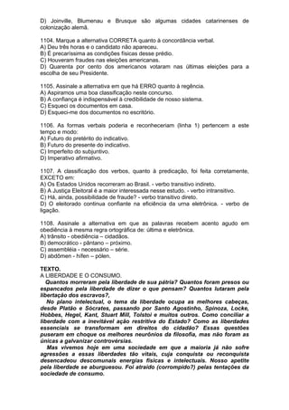 D) Joinville, Blumenau e Brusque são algumas cidades catarinenses de
colonização alemã.

1104. Marque a alternativa CORRETA quanto à concordância verbal.
A) Deu três horas e o candidato não apareceu.
B) É precaríssima as condições físicas desse prédio.
C) Houveram fraudes nas eleições americanas.
D) Quarenta por cento dos americanos votaram nas últimas eleições para a
escolha de seu Presidente.

1105. Assinale a alternativa em que há ERRO quanto à regência.
A) Aspiramos uma boa classificação neste concurso.
B) A confiança é indispensável à credibilidade de nosso sistema.
C) Esqueci os documentos em casa.
D) Esqueci-me dos documentos no escritório.

1106. As formas verbais poderia e reconheceriam (linha 1) pertencem a este
tempo e modo:
A) Futuro do pretérito do indicativo.
B) Futuro do presente do indicativo.
C) Imperfeito do subjuntivo.
D) Imperativo afirmativo.

1107. A classificação dos verbos, quanto à predicação, foi feita corretamente,
EXCETO em:
A) Os Estados Unidos recorreram ao Brasil. - verbo transitivo indireto.
B) A Justiça Eleitoral é a maior interessada nesse estudo. - verbo intransitivo.
C) Há, ainda, possibilidade de fraude? - verbo transitivo direto.
D) O eleitorado continua confiante na eficiência da urna eletrônica. - verbo de
ligação.

1108. Assinale a alternativa em que as palavras recebem acento agudo em
obediência à mesma regra ortográfica de: última e eletrônica.
A) trânsito - obediência – cidadãos.
B) democrático - pântano – próximo.
C) assembléia - necessário – série.
D) abdômen - hífen – pólen.

TEXTO.
A LIBERDADE E O CONSUMO.
   Quantos morreram pela liberdade de sua pátria? Quantos foram presos ou
espancados pela liberdade de dizer o que pensam? Quantos lutaram pela
libertação dos escravos?,
   No plano intelectual, o tema da liberdade ocupa as melhores cabeças,
desde Platão e Sócrates, passando por Santo Agostinho, Spinoza, Locke,
Hobbes, Hegel, Kant, Stuart Mill, Tolstoi e muitos outros. Como conciliar a
liberdade com a inevitável ação restritiva do Estado? Como as liberdades
essenciais se transformam em direitos do cidadão? Essas questões
puseram em choque os melhores neurônios da filosofia, mas não foram as
únicas a galvanizar controvérsias.
   Mas vivemos hoje em uma sociedade em que a maioria já não sofre
agressões a essas liberdades tão vitais, cuja conquista ou reconquista
desencadeou descomunais energias físicas e intelectuais. Nosso apetite
pela liberdade se aburguesou. Foi atraído (corrompido?) pelas tentações da
sociedade de consumo.
 