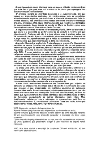 O que é percebido como liberdade para um pacato cidadão contemporâneo
que vota, fala o que quer, vive sob o manto da lei (ainda que capenga) e tem
direito de mover-se livremente?
    O primeiro templo da liberdade burguesa é o supermercado. Em que
pesem as angustiantes restrições do contracheque, são as prateleiras
abundantemente supridas que satisfazem a liberdade do consumo (não faz
muitas décadas, nas prateleiras dos nossos armazéns ora faltava manteiga,
ora leite, ora feijão). Não houve ideal comunista que resistisse às tentações
do supermercado. Logo depois da queda do Muro de Berlim, comer uma
banana virou ícone da liberdade no Leste Europeu.
   A segunda liberdade moderna é o transporte próprio. BMW ou bicicleta, o
que conta é a sensação de poder sentar-se ao veículo e resolver em que
direção partir. Podemos até não ir a lugar algum, mas é gostoso saber que
há um veículo parado à porta, concedendo permanentemente a liberdade de
ir, seja aonde for. Alguém já disse que a Vespa e a Lambretta tiraram o fervor
revolucionário que poderia ter levado a Itália ao comunismo.
   A terceira liberdade é a televisão. É a janela para o mundo. É a liberdade de
escolher os canais (restritos em países totalitários), de ver um programa
imbecil ou um jogo, ou estar tão perto das notícias quanto um presidente da
República - que nos momentos dramáticos pode assistir às mesmas cenas
pela CNN. É estar próximo de reis, heróis, criminosos, superatletas ou
cafajestes metamorfoseados em apresentadores de TV.
   Uma ‘’liberdade’’ recente é o telefone celular. É o gostinho todo especial de
ser capaz de falar com qualquer pessoa, em qualquer momento, onde quer
que se esteja. Importante? Para algumas pessoas, é uma revolução no
cotidiano e na profissão. Para outras, é apenas o prazer de saber que a
distância não mais cerceia a comunicação, por boba que seja.
   Há ainda uma última liberdade, mais nova, ainda elitizada: a internet e o
correio eletrônico. É um correio sem as peripécias e demoras do carteiro,
instantâneo, sem remorsos pelo tamanho da mensagem (que se dane o
destinatário do nosso attachment megabáitico) e que está a nosso dispor,
onde quer que estejamos. E acoplado a ele vem a web, com sua cacofonia de
informações, excessivas e desencontradas, onde se compra e vende,
consomem-se filosofia e pornografia, arte e empulhação.
    Causa certo desconforto intelectual ver substituídas por objetos de
consumo as discussões filosóficas sobre liberdade e o heroísmo dos atos
que levaram à sua preservação em múltiplos domínios da existência
humana. Mas assim é a nossa natureza, só nos preocupamos com o que não
temos ou com o que está ameaçado. Se há um consolo nisso, ele está no
saber que a preeminência de nossas liberdades consumistas marca a vitória
de havermos conquistado as outras liberdades, mais vitais. Mas,
infelizmente, deleitar-se com a alienação do consumismo está fora do
horizonte de muitos. E, se o filósofo Joãosinho Trinta tem razão, não é por
desdenhar os luxos, mas por não poder desfrutá-los.

1109. O primeiro parágrafo do texto apresenta:
A) uma série de perguntas que são respondidas no desenrolar do texto;
B) uma estrutura que procura destacar os itens básicos do tema discutido no texto;
C) um questionamento que pretende despertar o interesse do leitor pelas
respostas;
D) um conjunto de perguntas retóricas, ou seja, que não necessitam de respostas;
E) umas questões que pretendem realçar o valor histórico de alguns heróis
nacionais.

1110. Nos itens abaixo, o emprego da conjunção OU (em maiúsculas) só tem
nítido valor alternativo em:
 