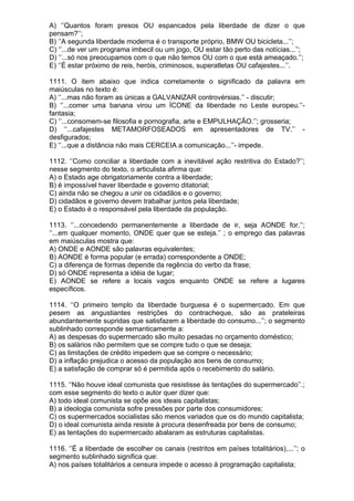 A) ‘’Quantos foram presos OU espancados pela liberdade de dizer o que
pensam?’’;
B) ‘’A segunda liberdade moderna é o transporte próprio, BMW OU bicicleta...’’;
C) ‘’...de ver um programa imbecil ou um jogo, OU estar tão perto das notícias...’’;
D) ‘’...só nos preocupamos com o que não temos OU com o que está ameaçado.’’;
E) ‘’É estar próximo de reis, heróis, criminosos, superatletas OU cafajestes...’’.

1111. O item abaixo que indica corretamente o significado da palavra em
maiúsculas no texto é:
A) ‘’...mas não foram as únicas a GALVANIZAR controvérsias.’’ - discutir;
B) ‘’...comer uma banana virou um ÍCONE da liberdade no Leste europeu.’’-
fantasia;
C) ‘’...consomem-se filosofia e pornografia, arte e EMPULHAÇÃO.’’; grosseria;
D) ‘’...cafajestes METAMORFOSEADOS em apresentadores de TV.’’ -
desfigurados;
E) ‘’...que a distância não mais CERCEIA a comunicação...’’- impede.

1112. ‘’Como conciliar a liberdade com a inevitável ação restritiva do Estado?’’;
nesse segmento do texto, o articulista afirma que:
A) o Estado age obrigatoriamente contra a liberdade;
B) é impossível haver liberdade e governo ditatorial;
C) ainda não se chegou a unir os cidadãos e o governo;
D) cidadãos e governo devem trabalhar juntos pela liberdade;
E) o Estado é o responsável pela liberdade da população.

1113. ‘’...concedendo permanentemente a liberdade de ir, seja AONDE for.’’;
‘’...em qualquer momento, ONDE quer que se esteja.’’ ; o emprego das palavras
em maiúsculas mostra que:
A) ONDE e AONDE são palavras equivalentes;
B) AONDE é forma popular (e errada) correspondente a ONDE;
C) a diferença de formas depende da regência do verbo da frase;
D) só ONDE representa a idéia de lugar;
E) AONDE se refere a locais vagos enquanto ONDE se refere a lugares
específicos.

1114. ‘’O primeiro templo da liberdade burguesa é o supermercado. Em que
pesem as angustiantes restrições do contracheque, são as prateleiras
abundantemente supridas que satisfazem a liberdade do consumo...’’; o segmento
sublinhado corresponde semanticamente a:
A) as despesas do supermercado são muito pesadas no orçamento doméstico;
B) os salários não permitem que se compre tudo o que se deseja;
C) as limitações de crédito impedem que se compre o necessário;
D) a inflação prejudica o acesso da população aos bens de consumo;
E) a satisfação de comprar só é permitida após o recebimento do salário.

1115. ‘’Não houve ideal comunista que resistisse às tentações do supermercado’’.;
com esse segmento do texto o autor quer dizer que:
A) todo ideal comunista se opõe aos ideais capitalistas;
B) a ideologia comunista sofre pressões por parte dos consumidores;
C) os supermercados socialistas são menos variados que os do mundo capitalista;
D) o ideal comunista ainda resiste à procura desenfreada por bens de consumo;
E) as tentações do supermercado abalaram as estruturas capitalistas.

1116. ‘’É a liberdade de escolher os canais (restritos em países totalitários),...’’; o
segmento sublinhado significa que:
A) nos países totalitários a censura impede o acesso à programação capitalista;
 