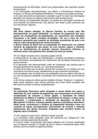 processamento da informação, mesmo que programadas, pois significam perdas
irrecuperáveis.
c) As interrupções não-programadas, que afetam a infra-estrutura rotineira da
empresa, no Serviço de Pagamentos Brasileiro, restringem-se à própria empresa.
d) O custo decorrente de acidentes é calculado a partir do valor das informações
perdidas e do volume de negócios interrompidos pelo acontecimento.
e) No Serviço de Pagamentos Brasileiro, as perdas de informação ocorridas em
uma empresa circunscrevem-se a ela apenas, sem afetar outras empresas que
com ela tenham negócios.

TEXTO.
Nas duas últimas décadas, os Bancos Centrais do mundo todo têm
desempenhado um papel importante no sistema de pagamento dos seus
países em conseqüência da globalização, do crescimento das atividades
financeiras e da rápida evolução tecnológica. Por ser a base da infra-
estrutura necessária para suportar as atividades econômicas do país e um
veículo crítico de penetração em outros mercados,
o Banco Central do Brasil tem se empenhado em desenvolver um sistema
nacional de pagamentos que possa, de uma maneira segura e eficiente,
tratar as transferências de grandes volumes financeiros. Estamos no
caminho certo e não podemos ficar isolados do resto do mundo.

70. Em relação ao texto acima, assinale a opção correta.
a) Depreende-se do texto que globalização e evolução tecnológica constituem
duas importantes conseqüências do crescimento das atividades financeiras dos
bancos centrais.
b) A expressão “têm desempenhado” pode ser substituída, sem prejuízo para a
correção gramatical do período, por “vem desempenhando”.
c) Infere-se do texto que os bancos centrais têm contado com um declínio em sua
importância econômico-social, paralelamente ao seu incremento tecnológico.
d) A articulação entre as idéias dos dois parágrafos pode se realizar inserindo-se
no início do segundo parágrafo a expressão: Em consonância com esta evidência
e por...
e) As formas verbais do último período sintático do texto, “Estamos” e “podemos”,
estão sendo utilizadas como reforço estilístico para inserir todos os países que
têm bancos centrais no esforço da globalização.

TEXTO.
As instituições financeiras estão obrigadas a operar dentro das regras e
definições do novo sistema de pagamentos que compreende os serviços de
compensação de cheques e outros papéis, a liquidação de ordens
eletrônicas de débitos e créditos, a transferência de fundos e outros ativos
financeiros, a compensação e liquidação de operações na Bolsa de
Mercadorias e Futuros, incluindo aquelas relativas a derivativos financeiros.
Desta forma, conceitua-se o Sistema de Pagamentos Brasileiro como um
conjunto de regras, procedimentos, instrumentos de controle e sistemas
operacionais que devem funcionar integrados para transferir fundos do
pagador para o recebedor.

71. Em relação ao texto acima, assinale a opção incorreta.
a) A expressão “estão obrigadas” pode ser substituída por “obrigam-se”, sem
alterar a correção gramatical do período.
b) A forma verbal “compreende” está sendo utilizada com a mesma significação
que no seguinte exemplo: O Código de Ética e Decoro compreende ações tanto
públicas quanto privadas de agentes públicos.
 