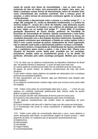 nação do mundo sem faixas de miserabilidade - nem as mais ricas. A
promoção do bem de todos, sem preconceito de origem, raça, sexo, cor,
idade e quaisquer outras formas de discriminação carece de remédio forte,
como criminalização das condutas contrárias. Sem a ameaça grave de
sanções, a cobra raivosa do preconceito continuará agindo no coração de
muitas pessoas.
  A Carta proíbe a discriminação entre o homem e a mulher (artigo 5º , I , e
artigo 226, parágrafo 5º), contra as liberdades fundamentais, e a prática do
racismo (artigo 5º , incisos XLI e XLII). No trabalho, veda distinções quanto
ao salário, ao exercício de funções e aos critérios de admissão por motivo
de sexo, idade, cor ou estado civil (artigo 7º , inciso XXX). O sociólogo
português Boaventura de Souza Santos, professor da Faculdade de
Economia da Universidade de Coimbra, falando recentemente a esta Folha,
verberou a polarização da riqueza em muitos países, inclusive no nosso, em
condições parecidas com a dos Estados fascistas tradicionais. Exemplificou
com grupos criminosos que substituem o Estado em certas regiões (vide o
PCC) e com a parte corrupta da polícia, colaboradora do crime organizado,
não se sabendo onde acaba a administração pública e começa a sociedade.
  Boaventura lembra a incapacidade de redistribuição da riqueza, permitindo
que o capitalismo opere contra o pobre, e não a favor dele. Chama essa
situação de fascismo social. Neste país, presidido por um sociólogo,
precisamos meditar sobre as insuficiências gerais e as do direito em
particular, afirmadas pelo sábio sociólogo português. Meditar para corrigi-
las.

1119. Ao dizer que os objetivos fundamentais da República Federativa do Brasil
são ‘’de grande nobreza e esperança’’, o autor do texto quer dizer que:
A) nossos objetivos constitucionais estão fora da realidade atual de nosso país;
B) apesar de serem nobres, os objetivos constitucionais até hoje não foram
atingidos;
C) por serem nobres, esses objetivos só poderão ser alcançados com a mudança
profunda da sociedade brasileira;
D) eles representam, por sua nobreza, algo que dificilmente será atingido pelo
povo brasileiro;
E) os objetivos constitucionais mostram algo nobre que funciona como ponto ideal
de chegada.

1120. ‘’Valem como pólos de concentração ideal para o povo, ...’’; o item em que
aparece um vocábulo acentuado graficamente pela mesma razão do acento
gráfico na palavra sublinhada é:
A) As riquezas não têm sido distribuídas de forma justa em nosso país;
B) O governo não pôde atingir o ideal proposto pela nossa Constituição;
C) Os objetivos constitucionais não contêm todas as esperanças do povo
brasileiro;
D) O povo brasileiro não deve pôr o ideal em lugar que não possa ser alcançado;
E) A Constituição não provê os meios necessários à realização dos objetivos
propostos.

1121. ‘’Valem como pólos de concentração ideal para o povo, como destinos a
serem alcançados pelo Brasil, na permanente viagem de nossos sonhos.’’; neste
segmento do texto, os vocábulos que se aproximam semanticamente são:
A) ideal/sonhos;
B) pólos/viagem;
C) povo/Brasil;
D) viagem/ Brasil;
E) concentração/ideal.
 