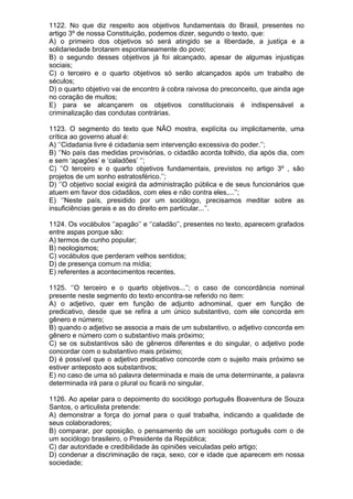 1122. No que diz respeito aos objetivos fundamentais do Brasil, presentes no
artigo 3º de nossa Constituição, podemos dizer, segundo o texto, que:
A) o primeiro dos objetivos só será atingido se a liberdade, a justiça e a
solidariedade brotarem espontaneamente do povo;
B) o segundo desses objetivos já foi alcançado, apesar de algumas injustiças
sociais;
C) o terceiro e o quarto objetivos só serão alcançados após um trabalho de
séculos;
D) o quarto objetivo vai de encontro à cobra raivosa do preconceito, que ainda age
no coração de muitos;
E) para se alcançarem os objetivos constitucionais é indispensável a
criminalização das condutas contrárias.

1123. O segmento do texto que NÃO mostra, explícita ou implicitamente, uma
crítica ao governo atual é:
A) ‘’Cidadania livre é cidadania sem intervenção excessiva do poder.’’;
B) ‘’No país das medidas provisórias, o cidadão acorda tolhido, dia após dia, com
e sem ‘apagões’ e ‘caladões’ ‘’;
C) ‘’O terceiro e o quarto objetivos fundamentais, previstos no artigo 3º , são
projetos de um sonho estratosférico.’’;
D) ‘’O objetivo social exigirá da administração pública e de seus funcionários que
atuem em favor dos cidadãos, com eles e não contra eles,...’’;
E) ‘’Neste país, presidido por um sociólogo, precisamos meditar sobre as
insuficiências gerais e as do direito em particular...’’.

1124. Os vocábulos ‘’apagão’’ e ‘’caladão’’, presentes no texto, aparecem grafados
entre aspas porque são:
A) termos de cunho popular;
B) neologismos;
C) vocábulos que perderam velhos sentidos;
D) de presença comum na mídia;
E) referentes a acontecimentos recentes.

1125. ‘’O terceiro e o quarto objetivos...’’; o caso de concordância nominal
presente neste segmento do texto encontra-se referido no item:
A) o adjetivo, quer em função de adjunto adnominal, quer em função de
predicativo, desde que se refira a um único substantivo, com ele concorda em
gênero e número;
B) quando o adjetivo se associa a mais de um substantivo, o adjetivo concorda em
gênero e número com o substantivo mais próximo;
C) se os substantivos são de gêneros diferentes e do singular, o adjetivo pode
concordar com o substantivo mais próximo;
D) é possível que o adjetivo predicativo concorde com o sujeito mais próximo se
estiver anteposto aos substantivos;
E) no caso de uma só palavra determinada e mais de uma determinante, a palavra
determinada irá para o plural ou ficará no singular.

1126. Ao apelar para o depoimento do sociólogo português Boaventura de Souza
Santos, o articulista pretende:
A) demonstrar a força do jornal para o qual trabalha, indicando a qualidade de
seus colaboradores;
B) comparar, por oposição, o pensamento de um sociólogo português com o de
um sociólogo brasileiro, o Presidente da República;
C) dar autoridade e credibilidade às opiniões veiculadas pelo artigo;
D) condenar a discriminação de raça, sexo, cor e idade que aparecem em nossa
sociedade;
 
