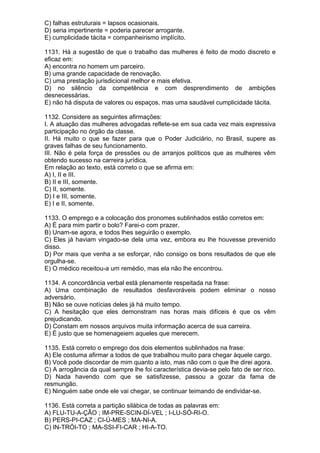 C) falhas estruturais = lapsos ocasionais.
D) seria impertinente = poderia parecer arrogante.
E) cumplicidade tácita = companheirismo implícito.

1131. Há a sugestão de que o trabalho das mulheres é feito de modo discreto e
eficaz em:
A) encontra no homem um parceiro.
B) uma grande capacidade de renovação.
C) uma prestação jurisdicional melhor e mais efetiva.
D) no silêncio da competência e com desprendimento de ambições
desnecessárias.
E) não há disputa de valores ou espaços, mas uma saudável cumplicidade tácita.

1132. Considere as seguintes afirmações:
I. A atuação das mulheres advogadas reflete-se em sua cada vez mais expressiva
participação no órgão da classe.
II. Há muito o que se fazer para que o Poder Judiciário, no Brasil, supere as
graves falhas de seu funcionamento.
III. Não é pela força de pressões ou de arranjos políticos que as mulheres vêm
obtendo sucesso na carreira jurídica.
Em relação ao texto, está correto o que se afirma em:
A) I, II e III.
B) II e III, somente.
C) II, somente.
D) I e III, somente.
E) I e II, somente.

1133. O emprego e a colocação dos pronomes sublinhados estão corretos em:
A) É para mim partir o bolo? Farei-o com prazer.
B) Unam-se agora, e todos lhes seguirão o exemplo.
C) Eles já haviam vingado-se dela uma vez, embora eu lhe houvesse prevenido
disso.
D) Por mais que venha a se esforçar, não consigo os bons resultados de que ele
orgulha-se.
E) O médico receitou-a um remédio, mas ela não lhe encontrou.

1134. A concordância verbal está plenamente respeitada na frase:
A) Uma combinação de resultados desfavoráveis podem eliminar o nosso
adversário.
B) Não se ouve notícias deles já há muito tempo.
C) A hesitação que eles demonstram nas horas mais difíceis é que os vêm
prejudicando.
D) Constam em nossos arquivos muita informação acerca de sua carreira.
E) É justo que se homenageiem aqueles que merecem.

1135. Está correto o emprego dos dois elementos sublinhados na frase:
A) Ele costuma afirmar a todos de que trabalhou muito para chegar àquele cargo.
B) Você pode discordar de mim quanto a isto, mas não com o que lhe direi agora.
C) A arrogância da qual sempre lhe foi característica devia-se pelo fato de ser rico.
D) Nada havendo com que se satisfizesse, passou a gozar da fama de
resmungão.
E) Ninguém sabe onde ele vai chegar, se continuar teimando de endividar-se.

1136. Está correta a partição silábica de todas as palavras em:
A) FLU-TU-A-ÇÃO ; IM-PRE-SCIN-DÍ-VEL ; I-LU-SÓ-RI-O.
B) PERS-PI-CAZ ; CI-Ú-MES ; MA-NI-A.
C) IN-TRÓI-TO ; MA-SSI-FI-CAR ; HI-A-TO.
 