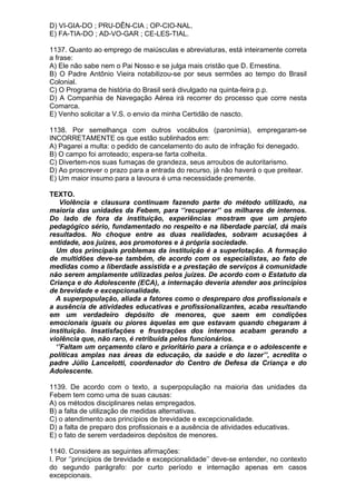 D) VI-GIA-DO ; PRU-DÊN-CIA ; OP-CIO-NAL.
E) FA-TIA-DO ; AD-VO-GAR ; CE-LES-TIAL.

1137. Quanto ao emprego de maiúsculas e abreviaturas, está inteiramente correta
a frase:
A) Ele não sabe nem o Pai Nosso e se julga mais cristão que D. Ernestina.
B) O Padre Antônio Vieira notabilizou-se por seus sermões ao tempo do Brasil
Colonial.
C) O Programa de história do Brasil será divulgado na quinta-feira p.p.
D) A Companhia de Navegação Aérea irá recorrer do processo que corre nesta
Comarca.
E) Venho solicitar a V.S. o envio da minha Certidão de nascto.

1138. Por semelhança com outros vocábulos (paronímia), empregaram-se
INCORRETAMENTE os que estão sublinhados em:
A) Pagarei a multa: o pedido de cancelamento do auto de infração foi denegado.
B) O campo foi arroteado; espera-se farta colheita.
C) Divertem-nos suas fumaças de grandeza, seus arroubos de autoritarismo.
D) Ao proscrever o prazo para a entrada do recurso, já não haverá o que preitear.
E) Um maior insumo para a lavoura é uma necessidade premente.

TEXTO.
    Violência e clausura continuam fazendo parte do método utilizado, na
maioria das unidades da Febem, para ‘’recuperar’’ os milhares de internos.
Do lado de fora da instituição, experiências mostram que um projeto
pedagógico sério, fundamentado no respeito e na liberdade parcial, dá mais
resultados. No choque entre as duas realidades, sobram acusações à
entidade, aos juízes, aos promotores e à própria sociedade.
  Um dos principais problemas da instituição é a superlotação. A formação
de multidões deve-se também, de acordo com os especialistas, ao fato de
medidas como a liberdade assistida e a prestação de serviços à comunidade
não serem amplamente utilizadas pelos juízes. De acordo com o Estatuto da
Criança e do Adolescente (ECA), a internação deveria atender aos princípios
de brevidade e excepcionalidade.
  A superpopulação, aliada a fatores como o despreparo dos profissionais e
a ausência de atividades educativas e profissionalizantes, acaba resultando
em um verdadeiro depósito de menores, que saem em condições
emocionais iguais ou piores àquelas em que estavam quando chegaram à
instituição. Insatisfações e frustrações dos internos acabam gerando a
violência que, não raro, é retribuída pelos funcionários.
  ‘’Faltam um orçamento claro e prioritário para a criança e o adolescente e
políticas amplas nas áreas da educação, da saúde e do lazer’’, acredita o
padre Júlio Lancelotti, coordenador do Centro de Defesa da Criança e do
Adolescente.

1139. De acordo com o texto, a superpopulação na maioria das unidades da
Febem tem como uma de suas causas:
A) os métodos disciplinares nelas empregados.
B) a falta de utilização de medidas alternativas.
C) o atendimento aos princípios de brevidade e excepcionalidade.
D) a falta de preparo dos profissionais e a ausência de atividades educativas.
E) o fato de serem verdadeiros depósitos de menores.

1140. Considere as seguintes afirmações:
I. Por ‘’princípios de brevidade e excepcionalidade’’ deve-se entender, no contexto
do segundo parágrafo: por curto período e internação apenas em casos
excepcionais.
 