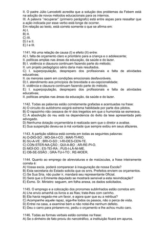 II. O padre Júlio Lancelotti acredita que a solução dos problemas da Febem está
na adoção de novos métodos educacionais para os internos.
III. A palavra ‘’recuperar’’ (primeiro parágrafo) está entre aspas para ressaltar que
a ação indicada por esse verbo está longe de ocorrer.
Em relação ao texto, está correto somente o que se afirma em:
A) I.
B) II.
C) III.
D) I e II.
E) I e III.

1141. Há uma relação de causa (I) e efeito (II) entre:
A) I. falta de orçamento claro e prioritário para a criança e o adolescente;
II. políticas amplas nas áreas da educação, da saúde e do lazer.
B) I. violência e clausura continuam fazendo parte do método;
II. um projeto pedagógico sério daria mais resultados.
C) I. superpopulação, despreparo dos profissionais e falta de atividades
educativas;
II. os menores saem em condições emocionais desfavoráveis.
D) I. atendimento aos princípios de brevidade e ex-cepcionalidade;
II. violência e clausura continuam fazendo parte do método.
E) I. superpopulação, despreparo dos profissionais e falta de atividades
educativas;
II. políticas amplas nas áreas da educação, da saúde e do lazer.

1142. Todas as palavras estão corretamente grafadas e acentuadas na frase:
A) O circuito do autódromo exigirá extrema habilidade por parte dos pilotos.
B) O rapazinho não cessava de rir dos tregeitos em que o humorista se esmerava.
C) A absolvição do reu está na dependencia do êxito da tese apresentada pelo
advogado.
D) Nenhuma dotação orçamentária é realizada sem que o diretor a avalise.
E) Sua suspenção deveu-se à má vontade que sempre exibiu em seus afazeres.

1143. A partição silábica está correta em todas as seguintes palavras:
A) O-DIO-SO ; MO-SA-I-CO ; MAR-TÍ-RIO.
B) SU-A-VE ; BRI-O-SO ; I-RI-DES-CEN-TE.
C) CON-STER-NA-ÇÃO ; QUI-A-BO ; AR-RE-PI-O.
D) MOÍ-DO ; ES-TEI-RA ; PUS-I-LÂ-NI-ME.
E) OB-SE-SSÃO ; GRA-TU-I-TO ; RE-MOER.

1144. Quanto ao emprego de abreviaturas e de maiúsculas, a frase inteiramente
correta é:
A) Vossa excia. poderá comparecer à inauguração de nossa Escola?
B) Esta secretaria do Estado solicita que os snrs. Prefeitos enviem os orçamentos.
C) Se Sua Sria. não puder ir, mandará seu representante Oficial.
D) Será que o Eminente deputado se mostrará sensível a esta reivindicação?
E) Exmo. Sr. Ministro: seguem, em folha anexa, os dados solicitados.

1145. O emprego e a colocação dos pronomes sublinhados estão corretos em:
A) Lhe envio amanhã os livros e as fitas; trate-lhes com carinho.
B) Ela havia negado-me um favor, e agora quer que eu a retribua?
C) Acompanhe aquele rapaz, siga-lhe todos os passos, não o perca de vista.
D) Entrei na casa, a examinei bem e não notei-lhe nenhum defeito.
E) Deu o carro para pintarem-no, pediu o orçamento e lhe achou muito caro.

1146. Todas as formas verbais estão corretas na frase:
A) Se o dinheiro de fato proviu do narcotráfico, a instituição ficará em apuros.
 