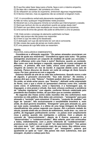 B) O que lhe caber fazer daqui para a frente, faça-o com o máximo empenho.
C) Se elas não o detessem, ele cometeria um crime.
D) Ao refazerem as contas do orçamento, entreviram algumas irregularidades.
E) O técnico interveio, mas os jogadores não se conteram e brigaram muito.

1147. A concordância verbal está plenamente respeitada na frase:
A) Não se notou quaisquer irregularidades neste processo.
B) Deveram-se a uma pequena minoria os tumultos que interromperam a sessão.
C) Será que nenhum de nós os advertiram quanto ao perigo desta rota?
D) Podem ser que dêem mais resultados as novas medidas que tomamos.
E) Uma soma de erros tão graves não pode se atribuírem a uma só pessoa.

1148. Está correto o emprego do elemento sublinhado na frase:
A) Não vejo porque ele não possa nos responder.
B) O trem a cujo me referi já foi desativado.
C) A dedicação com que ele demonstra ter com ela é comovente.
D) São coisas das quais ele jamais se mostra atento.
E) É uma pessoa de cuja falta todos se ressentem.

TEXTO.
PACOTES, EXCLUÍDOS E EMERGENTES.
   Considere-se a afirmação seguinte: ‘’Os países atrasados anunciaram um
pacote de ajuda aos miseráveis.’’ Considere-se agora esta outra: ‘’Os países
emergentes anunciaram um conjunto de medidas de ajuda aos excluídos.’’
Qual a diferença entre uma frase e outra? Nenhuma, quanto ao conteúdo.
Mas como soa mais benigna a segunda, expurgada da crueza selvagem da
primeira... A primeira, dita num salão, choca como palavrão. Soa como
vitupério de rameira em rixa de bordel. A segunda deleita como solo de
clarineta. Parece discurso de doutor em noite de entrega de título honoris
causa. Por isso, governa-se com a segunda.
  Estamos falando da arte de se valer dos eufemismos. Quando morre a mãe
de alguém, é grosseiro anunciar-lhe: ‘’Sua mãe morreu’’. No mínimo, a
pessoa dirá que a mãe ‘’faleceu’’. Também poderá dizer que ‘’desapareceu’’.
Ou então, se ainda achar pouco, que ‘’feneceu’’, delicado verbo emprestado
às flores, com o que a morte se apresentará cheirosa como lírio, colorida
como cravo. O eufemismo, como a hipocrisia, é a homenagem que, na
linguagem, o vício presta à virtude. Soa mais virtuoso confessar a existência
de ‘’relações impróprias’’ com alguém, conforme fórmula celebrizada pelo
presidente dos Estados Unidos, do que dizer que se cometeu adultério.
   Na segunda das frases acima estão reunidos três dos eufemismos mais
correntes na vida pública. Dois deles são universais - ‘’emergente’’ para país
atrasado e ‘’excluído’’ para miserável. O terceiro, ‘’conjunto de medidas’’ em
lugar de ‘’pacote’’, fala exclusivamente à sensibilidade brasileira e, mais
ainda, do atual governo brasileiro. ‘’Emergente’’ para país atrasado ou, para
ser mais exato, remediado, é a última de uma longa linhagem de fórmulas
classificatórias dos países segundo sua riqueza. Até a primeira metade do
século, quando ainda não se carecia de eufemismos, nesta área - ou, caso se
prefira, de linguagem politicamente correta - os países eram simplesmente
ricos e pobres, quando não metrópoles e colônias. Com a adoção do
conceito de ‘’desenvolvimento’’, depois da II Guerra, passaram a ser
‘’desenvolvidos’’ e ‘’subdesenvolvidos’’. Mais adiante, para não achincalhar
a todos, indistintamente, com a pecha infamante de ‘’subdesenvolvido’’,
premiou-se os melhores com o gentil ‘’em desenvolvimento’’. Tais países
não eram mais ‘’sub’’, não estavam mais tão por baixo. Nos últimos anos,
substituiu-se o ‘’em desenvolvimento’’ por ‘’emergente’’, palavra que
igualmente se opõe ao ‘’sub’’. São países não mais submersos, mas que
emergem. Já põem a cabeça para fora.
 