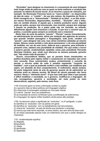 ‘’Excluídos’’ para designar os miseráveis é o coroamento de uma linhagem
mais longa ainda de palavras com as quais se tenta melhorar a condição das
pessoas na rabeira da escala social. Já se recorreu a peças do vestuário, por
exemplo. Na Revolução Francesa havia os ‘’sans-culottes’’, os desprovidos
do tipo de calça - o ‘’culotte’’ - de uso dos nobres. Na Argentina de Perón e
Evita consagrou-se o ‘’descamisado’’. Também já se falou - e se fala ainda -
em menos favorecidos, despossuídos, humildes... ‘’Excluído’’, dirá o leitor,
tem um sentido diverso. É aquele que o sistema produtivo exclui. Alguém
pode ser pobre, porque mal remunerado, mas incluído, porque tem emprego
e função na produção. Se o pobre pode não ser excluído, no entanto,
dificilmente alguém será miserável e incluído. O que leva a concluir que, na
prática, o excluído quase sempre se confunde com o miserável.
   Resta falar da sorte da palavra ‘’pacote’’. ‘’Pacote’’ nasceu inocentemente,
na administração da economia, talvez por imitação das agências de turismo,
que quando vendem passagens e hospedagem, tudo junto, vendem um
‘’pacote’’, para designar não uma, mas várias iniciativas adotadas ao mesmo
tempo. Nasceu nesse sentido e nele devia permanecer: o de uma pluralidade
de medidas, em vez de uma única. Sabe-se que o governo, para enfrentar a
presente crise, adotará uma pluralidade de medidas. Por que então o horror
à palavra pacote, anatematizada repetidas vezes pelo presidente Fernando
Henrique Cardoso, que, ainda num discurso na semana passada, garantiu
que ‘’não existe nada de pacotes’’?
   Ocorre, circunstância fatídica, que os pacotes foram introduzidos na
política brasileira pelo regime militar e costumavam ser baixados sem aviso
nem consulta. Essa característica acabou contaminando o conceito de
pacote, e eis-nos então de volta à anódina expressão ‘’conjunto de
medidas’’, com a qual se pretende conferir a tais medidas, por maldosas que
sejam, um atestado de bom comportamento. O eufemismo, desde sempre,
foi parte integrante tanto da arte de governar quanto da de administrar as
relações entre as classes sociais. No Brasil do século passado não havia
escravo. Havia o ‘’elemento servil’’. O que isso tudo quer dizer é que quando
é difícil modificar a sociedade, ou o governo, modifica-se a linguagem. Se
não conseguimos, governo e sociedade, ser mais justos ou mais
democráticos, sejamos, pelo menos, mais finos

1149. Encontra apoio no texto a afirmação contida na opção:
A) o governo trata os fatos políticos com linguagem objetiva;
B) a hipocrisia é homenagem prestada ao vício pela virtude;
C) o termo ‘’pacote’’ teve uso polissêmico;
D) as empresas de turismo contribuem para a proliferação de eufemismos;
E) a linguagem do regime militar brasileiro ainda possui alto prestígio.

1150. Ao discorrer sobre o significado de ‘’excluídos’’, no 4º parágrafo, o autor:
A) identifica os ‘’excluídos’’ com os pobres em geral;
B) identifica os ‘’excluídos’’ com os trabalhadores mal remunerados;
C) chama de ‘’excluídos’’ os pais de família que perderam o emprego;
D) insinua que este termo equivale, na área urbana, aos sem terra da área rural;
E) vê nessa expressão apenas mais um eufemismo com que o poder designa os
miseráveis.

1151. Anatematizada significa:
A) elogiada;
B)repudiada;
C) citada;
D) glorificada;
E) registrada.
 