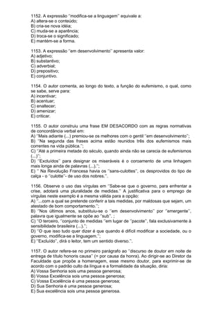 1152. A expressão ‘’modifica-se a linguagem’’ equivale a:
A) altera-se o conteúdo;
B) cria-se nova idéia;
C) muda-se a aparência;
D) troca-se o significado;
E) mantém-se a forma.

1153. A expressão ‘’em desenvolvimento’’ apresenta valor:
A) adjetivo;
B) substantivo;
C) adverbial;
D) prepositivo;
E) conjuntivo.

1154. O autor comenta, ao longo do texto, a função do eufemismo, o qual, como
se sabe, serve para:
A) incentivar;
B) acentuar;
C) enaltecer;
D) amenizar;
E) criticar.

1155. O autor construiu uma frase EM DESACORDO com as regras normativas
de concordância verbal em:
A) ‘’Mais adiante (...) premiou-se os melhores com o gentil ‘’em desenvolvimento’’;
B) ‘’Na segunda das frases acima estão reunidos três dos eufemismos mais
correntes na vida pública.’’;
C) ‘’Até a primeira metade do século, quando ainda não se carecia de eufemismos
(...)’’;
D) ‘’Excluídos’’ para designar os miseráveis é o coroamento de uma linhagem
mais longa ainda de palavras (...).’’;
E) ‘’ Na Revolução Francesa havia os ‘’sans-culottes’’, os desprovidos do tipo de
calça - o ‘’culotte’’- de uso dos nobres.’’.

1156. Observe o uso das vírgulas em ‘’Sabe-se que o governo, para enfrentar a
crise, adotará uma pluralidade de medidas.’’ A justificativa para o emprego de
vírgulas neste exemplo é a mesma válida para a opção:
A) ‘’...com a qual se pretende conferir a tais medidas, por maldosas que sejam, um
atestado de bom comportamento.’’;
B) ‘’Nos últimos anos, substituiu-se o ‘’em desenvolvimento’’ por ‘’emergente’’,
palavra que igualmente se opõe ao ‘’sub’’. ;
C) ‘’O terceiro, ‘’conjunto de medidas ‘’em lugar de ‘’pacote’’, fala exclusivamente à
sensibilidade brasileira (...).’’;
D) ‘’O que isso tudo quer dizer é que quando é difícil modificar a sociedade, ou o
governo, modifica-se a linguagem.’’;
E) ‘’Excluído’’, dirá o leitor, tem um sentido diverso.’’.

1157. O autor refere-se no primeiro parágrafo ao ‘’discurso de doutor em noite de
entrega de título honoris causa’’ (= por causa da honra). Ao dirigir-se ao Diretor da
Faculdade que propõe a homenagem, esse mesmo doutor, para exprimir-se de
acordo com o padrão culto da língua e a formalidade da situação, diria:
A) Vossa Senhoria sois uma pessoa generosa;
B) Vossa Excelência sois uma pessoa generosa;
C) Vossa Excelência é uma pessoa generosa;
D) Sua Senhoria é uma pessoa generosa;
E) Sua excelência sois uma pessoa generosa.
 