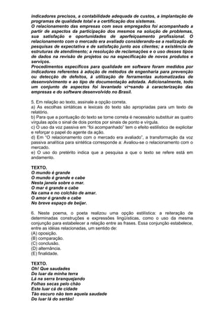 indicadores precisos, a contabilidade adequada de custos, a implantação de
programas de qualidade total e a certificação dos sistemas.
O relacionamento das empresas com seus empregados foi acompanhado a
partir de aspectos da participação dos mesmos na solução de problemas,
sua satisfação e oportunidades de aperfeiçoamento profissional. O
relacionamento com o mercado era avaliado considerando-se a realização de
pesquisas de expectativa e de satisfação junto aos clientes; a existência de
estruturas de atendimento; a resolução de reclamações e o uso desses tipos
de dados na revisão de projetos ou na especificação de novos produtos e
serviços.
Procedimentos específicos para qualidade em software foram medidos por
indicadores referentes à adoção de métodos de engenharia para prevenção
ou detecção de defeitos, à utilização de ferramentas automatizadas de
desenvolvimento e ao tipo de documentação adotada. Adicionalmente, todo
um conjunto de aspectos foi levantado vi¬sando à caracterização das
empresas e do software desenvolvido no Brasil.

5. Em relação ao texto, assinale a opção correta.
a) As escolhas sintáticas e lexicais do texto são apropriadas para um texto de
relatório.
b) Para que a pontuação do texto se torne correta é necessário substituir as quatro
vírgulas após o sinal de dois pontos por sinais de ponto e vírgula.
c) O uso da voz passiva em “foi acompanhado” tem o efeito estilístico de explicitar
e reforçar o papel do agente da ação.
d) Em “O relacionamento com o mercado era avaliado”, a transformação da voz
passiva analítica para sintética corresponde a: Avaliou-se o relacionamento com o
mercado.
e) O uso do pretérito indica que a pesquisa a que o texto se refere está em
andamento.

TEXTO.
O mundo é grande
O mundo é grande e cabe
Nesta janela sobre o mar.
O mar é grande e cabe
Na cama e no colchão de amar.
O amor é grande e cabe
No breve espaço de beijar.

6. Neste poema, o poeta realizou uma opção estilística: a reiteração de
determinadas construções e expressões lingüísticas, como o uso da mesma
conjunção para estabelecer a relação entre as frases. Essa conjunção estabelece,
entre as idéias relacionadas, um sentido de:
(A) oposição.
(B) comparação.
(C) conclusão.
(D) alternância.
(E) finalidade.

TEXTO.
Oh! Que saudades
Do luar da minha terra
Lá na serra branquejando
Folhas secas pelo chão
Este luar cá de cidade
Tão escuro não tem aquela saudade
Do luar lá do sertão!
 