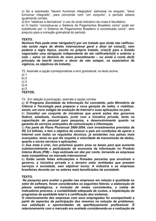 c) Se a expressão “devem funcionar integrados” estivesse no singular, “deve
funcionar integrado”, para concordar com “um conjunto”, o período estaria
igualmente correto.
d) Em “relativas a derivativos” o uso do sinal indicativo de crase é facultativo.
e) O trecho “conceitua-se o Sistema de Pagamentos Brasileiro como” pode ser
substituído por “o Sistema de Pagamentos Brasileiro é conceituado como”, sem
prejuízo para a correção gramatical do período.

TEXTO.
Nenhum País pode estar obrigado(1) por um tratado que ainda não ratificou:
não existe regra de direito internacional geral a dizer tal coisa(2), nem
poderia a regra tópica, escrita no próprio tratado, criar(3) para o Estado
negociador uma obrigação independente do ato ratificatório(4) e anterior a
este – salvo no domínio do mero procedimento – ou ainda a conta do(5)
princípio da boa-fé (assim o dever de não solapar, na expectativa de
vigência, os objetivos do tratado).

72. Assinale a opção correspondente a erro gramatical, no texto acima.
a) 1
b) 2
c) 3
d) 4
e) 5
TEXTOS.

73. Em relação à pontuação, assinale a opção correta.
a) O Programa Sociedade da Informação foi concebido, pelo Ministério da
Ciência e Tecnologia para preparar a nova geração de redes, e viabilizar,
assim, um novo estágio de evolução da Internet e suas aplicações no país.
b) Constitui um conjunto de iniciativas que prevê ações dos governos
federal, estaduais, municipais, junto com a iniciativa privada, tanto na
capacitação de pessoal para pesquisa, e desenvolvimento quanto na
garantia de serviços avançados de comunicação e informação.
c) Faz parte do Plano Plurianual 2000-2004, com investimentos previstos de
R$ 3,4 bilhões, e tem o objetivo de colocar o país em condições de operar a
Internet com todos os requisitos técnicos; já existentes nos países mais
avançados, tanto no que diz respeito à velocidade de transmissão de dados,
quanto a novos serviços e aplicações.
d) Sua meta é criar, nos próximos quatro anos as bases para que aumente
substancialmente a participação da economia da informação no Produto
Interno Bruto (PIB) – hoje estimada em dez por cento, tornando as empresas
mais competitivas no mercado internacional.
e) Estão sendo feitas articulações e firmadas parcerias que envolvem o
governo, a iniciativa privada e o terceiro setor (entidades que prestam
serviços à sociedade, sem objetivar lucro). A indústria e as empresas
brasileiras deverão ser os setores mais beneficiados da sociedade.

TEXTO.
 Na pesquisa para avaliar a gestão nas empresas em relação à qualidade no
setor de software, foram considerados os seguintes fatores: a elaboração de
planos estratégicos, a inclusão de metas consistentes, a coleta de
indicadores precisos, a contabilidade adequada de custos, a implantação de
programas de qualidade total e a certificação dos sistemas.
O relacionamento das empresas com seus empregados foi acompanhado a
partir de aspectos da participação dos mesmos na solução de problemas,
sua satisfação e oportunidades de aperfeiçoamento profissional. O
relacionamento com o mercado era avaliado considerando-se a realização de
 