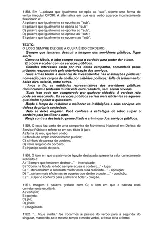 1158. Em ‘’...palavra que igualmente se opõe ao ‘’sub’’, ocorre uma forma do
verbo irregular OPOR. A alternativa em que este verbo aparece incorretamente
flexionado é:
A) palavra que igualmente se opunha ao ‘’sub’’;
B) palavra que igualmente se oporia ao ‘’sub’’;
C) palavra que igualmente se oponha ao ‘’sub’’;
D) palavra que igualmente se oposse ao ‘’sub’’;
E) palavra que igualmente se opusera ao ‘’sub’’.

TEXTO.
O LOBO SEMPRE DIZ QUE A CULPA É DO CORDEIRO.
  Sempre que tentarem destruir a imagem dos servidores públicos, fique
alerta.
  Como na fábula, o lobo sempre acusa o cordeiro para poder dar o bote.
  E o bote é acabar com os serviços públicos.
  Grandes interesses estão por trás dessa campanha, comandada pelos
próprios responsáveis pela deteriorização dos serviços.
  Suas armas foram a ausência de investimentos nas instituições públicas;
nomeação para cargos de chefia por critérios políticos; falta de treinamento;
baixo nível salarial, entre outras.
   Anos a fio, as entidades representativas dos servidores públicos
denunciaram e tentaram mudar esta dura realidade, sem serem ouvidas.
  Tudo isso pode ser comprovado por qualquer cidadão. A verdade não
pode ser mascarada. Os serviços públicos seriam mais eficientes se aqueles
que detém o poder o quisessem.
  Ainda é tempo de restaurar e melhorar as instituições e seus serviços em
defesa da própria sociedade.
   Não se deixe enganar. Você conhece a estratégia do lobo: culpar o
cordeiro para justificar o bote.
  Reaja contra a destruição premeditada e criminosa dos serviços públicos.

1159. O texto faz parte de uma campanha do Movimento Nacional em Defesa do
Serviço Público e refere-se em seu título à (ao):
A) fama de mau que tem o lobo;
B) fábula de amplo conhecimento público;
C) símbolo de pureza do cordeiro;
D) valor religioso do cordeiro;
E) injustiça social do país.

1160. O item em que a palavra de ligação destacada apresenta valor corretamente
indicado é:
A) ‘’Sempre que tentarem destruir...’’ – intensidade;
B) ‘’Como na fábula, o lobo sempre acusa o cordeiro...’’ - lugar;
C) ‘’...denunciaram e tentaram mudar esta dura realidade...’’ - oposição;
D) ‘’...seriam mais eficientes se aqueles que detém o poder...’’ - condição;
E) ‘’...culpar o cordeiro para justificar o bote’’.- direção.

1161. Imagem é palavra grafada com G; o item em que a palavra está
corretamente escrita é:
A) vertijem;
B) gorjeta;
C) jiló;
D) jibóia;
E) magestade.

1162. ‘’... fique alerta.’’ Se trocarmos a pessoa do verbo para a segunda do
singular, mantendo-se o mesmo tempo e modo verbal, a frase teria a forma:
 
