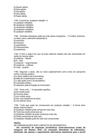 A) fiquem alerta;
B) ficas alerta;
C) fica alerta;
D) ficai alerta;
E) fiques alerta.

1163. O plural de ‘’qualquer cidadão’’ é:
A) qualquer cidadãos;
B) quaisquer cidadões;
C) quaisquer cidadãos;
D) quaisquer cidadãos;
E) qualquer cidadãos.

1164. ‘’Grandes interesses estão por trás dessa campanha...’’ O melhor sinônimo,
no texto, para o elemento destacado é:
A) enormes;
B) imensos;
C) grandiosos;
D) internacionais;
E) poderosos.

1165. O item a seguir em que as duas palavras citadas não são acentuadas em
razão da mesma regra:
A) públicos – fábula;
B) é – trás;
C) próprios – responsáveis;
D) ausência – critérios;
E) nível – própria.

1166. Segundo o texto, não se inclui explicitamente como arma da campanha
contra o serviço público:
A) o baixo salário dos funcionários;
B) falta de investimentos no setor;
C) o alto gasto com o funcionalismo;
D) interesse político;
E) desprezo pela formação do funcionário.

1167. ‘’Anos a fio...’’ A expressão significa:
A) há muitos anos;
B) há anos atrás;
C) por muitos anos;
D) por uma seqüência de anos;
E) nos últimos anos;

1168. ‘’Tudo isso pode ser comprovado por qualquer cidadão...’’ A forma ativa
dessa mesma frase é:
A) Qualquer cidadão pode comprovar tudo isso.
B) Tudo isso pode comprovar-se.
C) Qualquer cidadão se pode comprovar tudo isto.
D) Pode comprovar-se tudo isso.
E) Qualquer cidadão pode ter tudo isso comprovado.

TEXTO.
AS COMUNICAÇÕES SOB O IMPACTO DA INFORMÁTICA.
   Um consórcio de empresas jornalísticas norte-americanas acaba de
inaugurar em Boston, EUA, um avançado laboratório de informática,
destinado não apenas a experimentar alternativas eletrônicas para o jornal
 