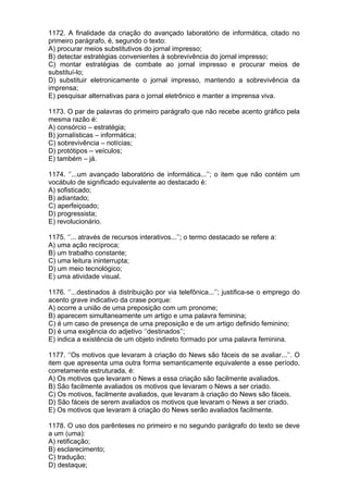 1172. A finalidade da criação do avançado laboratório de informática, citado no
primeiro parágrafo, é, segundo o texto:
A) procurar meios substitutivos do jornal impresso;
B) detectar estratégias convenientes à sobrevivência do jornal impresso;
C) montar estratégias de combate ao jornal impresso e procurar meios de
substituí-lo;
D) substituir eletronicamente o jornal impresso, mantendo a sobrevivência da
imprensa;
E) pesquisar alternativas para o jornal eletrônico e manter a imprensa viva.

1173. O par de palavras do primeiro parágrafo que não recebe acento gráfico pela
mesma razão é:
A) consórcio – estratégia;
B) jornalísticas – informática;
C) sobrevivência – notícias;
D) protótipos – veículos;
E) também – já.

1174. ‘’...um avançado laboratório de informática...’’; o item que não contém um
vocábulo de significado equivalente ao destacado é:
A) sofisticado;
B) adiantado;
C) aperfeiçoado;
D) progressista;
E) revolucionário.

1175. ‘’... através de recursos interativos...’’; o termo destacado se refere a:
A) uma ação recíproca;
B) um trabalho constante;
C) uma leitura ininterrupta;
D) um meio tecnológico;
E) uma atividade visual.

1176. ‘’...destinados à distribuição por via telefônica...’’; justifica-se o emprego do
acento grave indicativo da crase porque:
A) ocorre a união de uma preposição com um pronome;
B) aparecem simultaneamente um artigo e uma palavra feminina;
C) é um caso de presença de uma preposição e de um artigo definido feminino;
D) é uma exigência do adjetivo ‘’destinados’’;
E) indica a existência de um objeto indireto formado por uma palavra feminina.

1177. ‘’Os motivos que levaram à criação do News são fáceis de se avaliar...’’. O
item que apresenta uma outra forma semanticamente equivalente a esse período,
corretamente estruturada, é:
A) Os motivos que levaram o News a essa criação são facilmente avaliados.
B) São facilmente avaliados os motivos que levaram o News a ser criado.
C) Os motivos, facilmente avaliados, que levaram à criação do News são fáceis.
D) São fáceis de serem avaliados os motivos que levaram o News a ser criado.
E) Os motivos que levaram à criação do News serão avaliados facilmente.

1178. O uso dos parênteses no primeiro e no segundo parágrafo do texto se deve
a um (uma):
A) retificação;
B) esclarecimento;
C) tradução;
D) destaque;
 