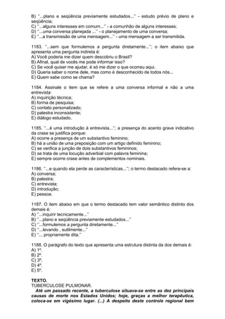 B) ‘’...plano e seqüência previamente estudados...’’ - estudo prévio de plano e
seqüência;
C) ‘’...alguns interesses em comum...’’ - a comunhão de alguns interesses;
D) ‘’...uma conversa planejada ...’’ - o planejamento de uma conversa;
E) ‘’...a transmissão de uma mensagem...’’ - uma mensagem a ser transmitida.

1183. ‘’...sem que formulemos a pergunta diretamente...’’; o item abaixo que
apresenta uma pergunta indireta é:
A) Você poderia me dizer quem descobriu o Brasil?
B) Afinal, qual de vocês me pode informar isso?
C) Se você quiser me ajudar, é só me dizer o que ocorreu aqui.
D) Queria saber o nome dele, mas como é desconhecido de todos nós...
E) Quem sabe como se chama?

1184. Assinale o item que se refere a uma conversa informal e não a uma
entrevista:
A) inquirição técnica;
B) forma de pesquisa;
C) contato personalizado;
D) palestra inconsistente;
E) diálogo estudado.

1185. ‘’...é uma introdução à entrevista...’’; a presença do acento grave indicativo
da crase se justifica porque:
A) ocorre a presença de um substantivo feminino;
B) há a união de uma preposição com um artigo definido feminino;
C) se verifica a junção de dois substantivos femininos;
D) se trata de uma locução adverbial com palavra feminina;
E) sempre ocorre crase antes de complementos nominais.

1186. ‘’...e quando ela perde as características...’’; o termo destacado refere-se a:
A) conversa;
B) palestra;
C) entrevista;
D) introdução;
E) pessoa.

1187. O item abaixo em que o termo destacado tem valor semântico distinto dos
demais é:
A) ‘’...inquirir tecnicamente...’’
B) ‘’...plano e seqüência previamente estudados...’’
C) ‘’...formulemos a pergunta diretamente...’’
D) ‘’...levando , sutilmente...’’
E) ‘’... propriamente dita.’’

1188. O parágrafo do texto que apresenta uma estrutura distinta da dos demais é:
A) 1º.
B) 2º.
C) 3º.
D) 4º.
E) 5º.

TEXTO.
TUBERCULOSE PULMONAR.
  Até um passado recente, a tuberculose situava-se entre as dez principais
causas de morte nos Estados Unidos; hoje, graças a melhor terapêutica,
coloca-se em vigésimo lugar. (...) A despeito deste controle regional bem
 