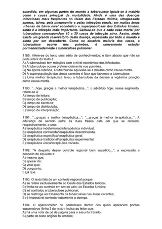 sucedido, em algumas partes do mundo a tuberculose iguala-se à malária
como a causa principal da mortalidade. Ainda é uma das doenças
infecciosas mais freqüentes no Oeste dos Estados Unidos, ultrapassada
apenas, talvez, pela pneumonite e pelas infecções renais; em muitas áreas
urbanas de baixo nível econômico e superpopulosas dos Estados Unidos,
ainda é a infecção mais importante. Calcula-se que a cada caso mortal por
tuberculose correspondem 10 a 20 casos de infecção ativa. Assim, ainda
existe um grande reservatório desta doença, espalhado por todo o mundo e
ainda por ser descoberto. Como na absoluta maioria dos casos, a
tuberculose     ocorre   nos     pulmões,     é    conveniente    estudar
pormenorizadamente a tuberculose pulmonar.

1189. Infere-se do texto uma séria de conhecimentos; o item abaixo que não se
pode inferir do texto é:
A) A tuberculose tem relações com o nível econômico dos infectados.
B) A tuberculose ocorre preferencialmente nos pulmões.
C) Na época referida, a tuberculose equivalia-se à malária como causa mortis.
D) A superpopulação das áreas carentes é fator que favorece a tuberculose.
E) Uma melhor terapêutica levou a tuberculose da décima à vigésima posição
como causa mortis.

1190. ‘’...hoje, graças a melhor terapêutica...’’; o advérbio hoje, nesse segmento,
refere-se a:
A) tempo de leitura;
B) tempo de publicação;
C) tempo de escritura;
D) tempo de distribuição;
E) tempo de interpretação.

1191. ‘’...graças a melhor terapêutica...’’; ‘’...graças à melhor terapêutica...’’. A
diferença de sentido entre as duas frases está em que se referem,
respectivamente, a uma:
A) terapêutica indeterminada/terapêutica individual.
B) terapêutica conhecida/terapêutica desconhecida.
C) terapêutica específica/terapêutica geral.
D) terapêutica tradicional/terapêutica experimental.
E) terapêutica única/terapêutica variada.

1192. ‘’A despeito desse controle regional bem sucedido...’’; a expressão a
despeito de equivale a:
A) mesmo que;
B) apesar de;
C) visto que;
D) porquanto;
E) já que.

1193. O texto fala de um controle regional porque:
A) se refere exclusivamente ao Oeste dos Estados Unidos;
B) limita-se ao controle em um só país: os Estados Unidos;
C) só controlou a tuberculose pulmonar;
D) se restringe ao tratamento da tuberculose nas áreas carentes;
E) é impossível controlar totalmente a doença.

1194. O aparecimento de parênteses dentro dos quais aparecem pontos
suspensivos (linha 3 do texto), indica ao leitor que:
A) há uma nota de pé de página para o assunto tratado;
B) parte do texto original foi omitida;
 