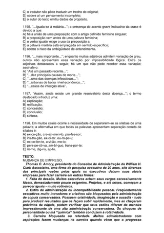 C) o tradutor não pôde traduzir um trecho do original;
D) ocorre aí um pensamento incompleto;
E) o autor do texto omitiu dados de propósito.

1195. ‘’...iguala-se à malária...’’; a presença do acento grave indicativo da crase é
devido a que:
A) há a união de uma preposição com o artigo definido feminino singular;
B) a preposição vem antes de uma palavra feminina;
C) o verbo igualar exige o uso da preposição a;
D) a palavra malária está empregada em sentido específico;
E) ocorre o risco da ambigüidade de entendimento.

1196. ‘’...mais importante...’’; enquanto muitos adjetivos admitem variação de grau,
outros não apresentam essa variação por impossibilidade lógica. Entre os
adjetivos destacados a seguir, há um que não pode receber essa variação;
assinale-o:
A) ‘’Até um passado recente...’’;
B) ‘’...dez principais causas de morte...’’;
C) ‘’...uma das doenças infecciosas...’’;
D) ‘’...urbanas de baixo nível econômico...’’;
E) ‘’...casos de infecção ativa’’.

1197. ‘’Assim, ainda existe um grande reservatório desta doença...’’; o termo
destacado introduz uma:
A) explicação;
B) retificação;
C) concessão;
D) conclusão;
E) síntese.

1198. Em muitos casos ocorre a necessidade de separarem-se as sílabas de uma
palavra; a alternativa em que todas as palavras apresentam separação correta de
sílabas é:
A) ex-ce-ção, cre-sci-men-to, pro-fes-sor;
B) ins-tru-ção, ex-ci-tar, eu-ro-pe-u;
C) ex-ce-len-te, a-vi-ão, me-io;
D) pers-pe-cti-va, am-bí-guo, trans-por-te;
E) rit-mo, dig-no, ap-to.

TEXTO.
MUDANÇA DE EMPREGO.
  Thomas C. Amory, presidente do Conselho de Administração da William H.
Clark Associates, uma firma de pesquisa executiva de 20 anos, cita diversas
das principais razões pelas quais os executivos deixam suas atuais
empresas para fazer carreira em outras firmas:
  1. Falta de desafio. Muitos executivos acham seus cargos excessivamente
fáceis, demasiadamente pouco exigentes. Projetos, e até crises, começam a
parecer iguais - muito rotineiros.
  2. Estilo de administração ou incompatibilidade pessoal. Freqüentemente
executivos muito inovadores e criativos são bloqueados pela administração
de cúpula conservadora. Possuem criatividade, imaginação e ousadia - tudo
para produzir resultados que os façam subir rapidamente, mas ao chegarem
próximos da cúpula, podem verificar que seus estilos diferem de maneira
impressionante de uma alta administração conservadora. Os choques de
personalidade ou má ‘’química’’ também conduzem à rotatividade.
   3. Carreira bloqueada ou retardada. Muitos administradores com
aspirações fazem mudanças na carreira quando vêem que o progresso
 