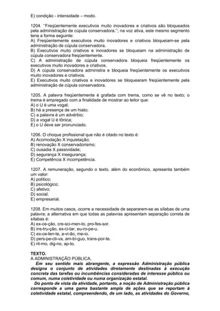 E) condição - intensidade – modo.

1204. ‘’Freqüentemente executivos muito inovadores e criativos são bloqueados
pela administração de cúpula conservadora.’’; na voz ativa, este mesmo segmento
teria a forma seguinte:
A) Freqüentemente executivos muito inovadores e criativos bloqueiam-se pela
administração de cúpula conservadora.
B) Executivos muito criativos e inovadores se bloqueiam na administração de
cúpula conservadora freqüentemente.
C) A administração de cúpula conservadora bloqueia freqüentemente os
executivos muito inovadores e criativos.
D) A cúpula conservadora administra e bloqueia freqüentemente os executivos
muito inovadores e criativos.
E) Executivos muito criativos e inovadores se bloquearam freqüentemente pela
administração de cúpula conservadora.

1205. A palavra freqüentemente é grafada com trema, como se vê no texto; o
trema é empregado com a finalidade de mostrar ao leitor que:
A) o U é uma vogal;
B) há a presença de um hiato;
C) a palavra é um advérbio;
D) a vogal U é tônica;
E) o U deve ser pronunciado.

1206. O choque profissional que não é citado no texto é:
A) Acomodação X inquietação;
B) renovação X conservadorismo;
C) ousadia X passividade;
D) segurança X insegurança;
E) Competência X incompetência.

1207. A remuneração, segundo o texto, além do econômico, apresenta também
um valor:
A) político;
B) psicológico;
C) afetivo;
D) social;
E) empresarial.

1208. Em muitos casos, ocorre a necessidade de separarem-se as sílabas de uma
palavra; a alternativa em que todas as palavras apresentam separação correta de
sílabas é:
A) ex-ce-ção, cre-sci-men-to, pro-fes-sor.
B) ins-tru-ção, ex-ci-tar, eu-ro-pe-u.
C) ex-ce-len-te, a-vi-ão, me-io.
D) pers-pe-cti-va, am-bí-guo, trans-por-te.
E) rit-mo, dig-no, ap-to.

TEXTO.
A ADMINISTRAÇÃO PÚBLICA.
  Em seu sentido mais abrangente, a expressão Administração pública
designa o conjunto de atividades diretamente destinadas à execução
concreta das tarefas ou incumbências consideradas de interesse público ou
comum, numa coletividade ou numa organização estatal.
  Do ponto de vista da atividade, portanto, a noção de Administração pública
corresponde a uma gama bastante ampla de ações que se reportam à
coletividade estatal, compreendendo, de um lado, as atividades do Governo,
 