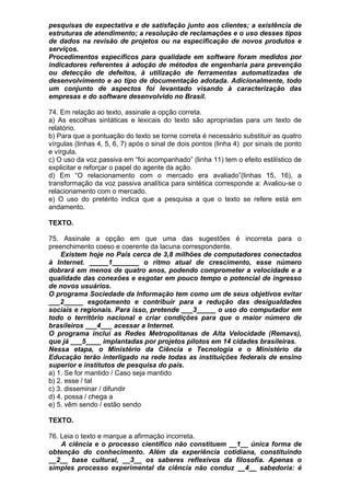 pesquisas de expectativa e de satisfação junto aos clientes; a existência de
estruturas de atendimento; a resolução de reclamações e o uso desses tipos
de dados na revisão de projetos ou na especificação de novos produtos e
serviços.
Procedimentos específicos para qualidade em software foram medidos por
indicadores referentes à adoção de métodos de engenharia para prevenção
ou detecção de defeitos, à utilização de ferramentas automatizadas de
desenvolvimento e ao tipo de documentação adotada. Adicionalmente, todo
um conjunto de aspectos foi levantado visando à caracterização das
empresas e do software desenvolvido no Brasil.

74. Em relação ao texto, assinale a opção correta.
a) As escolhas sintáticas e lexicais do texto são apropriadas para um texto de
relatório.
b) Para que a pontuação do texto se torne correta é necessário substituir as quatro
vírgulas (linhas 4, 5, 6, 7) após o sinal de dois pontos (linha 4) por sinais de ponto
e vírgula.
c) O uso da voz passiva em “foi acompanhado” (linha 11) tem o efeito estilístico de
explicitar e reforçar o papel do agente da ação.
d) Em “O relacionamento com o mercado era avaliado”(linhas 15, 16), a
transformação da voz passiva analítica para sintética corresponde a: Avaliou-se o
relacionamento com o mercado.
e) O uso do pretérito indica que a pesquisa a que o texto se refere está em
andamento.

TEXTO.

75. Assinale a opção em que uma das sugestões é incorreta para o
preenchimento coeso e coerente da lacuna correspondente.
    Existem hoje no País cerca de 3,8 milhões de computadores conectados
à Internet. _____1_______ o ritmo atual de crescimento, esse número
dobrará em menos de quatro anos, podendo comprometer a velocidade e a
qualidade das conexões e esgotar em pouco tempo o potencial de ingresso
de novos usuários.
O programa Sociedade da Informação tem como um de seus objetivos evitar
___2_____ esgotamento e contribuir para a redução das desigualdades
sociais e regionais. Para isso, pretende ___3_____ o uso do computador em
todo o território nacional e criar condições para que o maior número de
brasileiros ___4___ acessar a Internet.
O programa inclui as Redes Metropolitanas de Alta Velocidade (Remavs),
que já ___5____ implantadas por projetos pilotos em 14 cidades brasileiras.
Nessa etapa, o Ministério da Ciência e Tecnologia e o Ministério da
Educação terão interligado na rede todas as instituições federais de ensino
superior e institutos de pesquisa do país.
a) 1. Se for mantido / Caso seja mantido
b) 2. esse / tal
c) 3. disseminar / difundir
d) 4. possa / chega a
e) 5. vêm sendo / estão sendo

TEXTO.

76. Leia o texto e marque a afirmação incorreta.
    A ciência e o processo científico não constituem __1__ única forma de
obtenção do conhecimento. Além da experiência cotidiana, constituindo
__2__ base cultural, __3__ os saberes reflexivos da filosofia. Apenas o
simples processo experimental da ciência não conduz __4__ sabedoria: é
 