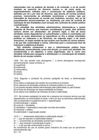 relacionadas com os poderes de decisão e de comando, e as de auxílio
imediato ao exercício do Governo mesmo e, de outra parte, os
empreendimentos voltados para a consecução de objetivos públicos,
definidos por lei e por atos do Governo, seja através de normas jurídicas
precisas, concernentes às atividades econômicas e sociais; seja por
intermédio da intervenção no mundo real (trabalhos, serviços, etc) ou de
procedimentos técnico-materiais; ou, finalmente, por meio do controle de
realização de tais finalidades (com exceção dos controles de caráter político
e jurisdicional).
   Na variedade das atividades administrativas (abstraindo-se o exame
daquelas de Governo, que merecem consideração à parte), dois atributos
comuns devem ser destacados: em primeiro lugar, o fato de essas
atividades serem dependentes ou subordinadas a outras (e controladas por
essas), as quais determinam ou especificam os fins a atingir (atividades
políticas ou soberanas e de Governo); em segundo lugar, o de serem
executivas, no duplo sentido de que acatam uma escolha ou norma anterior,
e de que dão continuidade à norma, intervindo para a consecução final de
interesses e objetivos já fixados.
    Tais atributos conduziram a que a Administração pública fosse
identificada, essencialmente, como uma função, ou como uma atividade -fim
(condicionada a um objetivo), e como organização, isto é, como uma
atividade voltada para assegurar a distribuição e a coordenação do trabalho
dentro de um escopo coletivo.

1209. ‘’Em seu sentido mais abrangente...’’; o termo abrangente corresponde
semanticamente, nesse contexto, a:
A) superficial;
B) tradicional;
C) democrático;
D) amplo;
E) restrito.

1210. Segundo o conteúdo do primeiro parágrafo do texto, a Administração
pública:
A) se refere à realização das tarefas de incumbência do Estado;
B) se relaciona às atividades práticas de interesse público ou comum;
C) se prende àquelas tarefas administradas pela coletividade ou pelo Estado;
D) se limita às atividades de responsabilidade do Estado;
E) se efetiva nos trabalhos de interesse de toda a coletividade.

1211. No primeiro parágrafo do texto há a presença de inúmeros termos que são
especificados na continuidade do texto; o item em que os elementos selecionados
não correspondem à seqüência termo + especificação:
A) Administração + pública.
B) conjunto + atividades.
C) atividades + destinadas à execução concreta das tarefas.
D) interesse + público.
E) coletividade + organização estatal.

1212. I - ‘’...diretamente destinadas à coletividade estatal...’’
II - ‘’...que se reportam à coletividade estatal..’’.
III - ‘’...concernentes às atividades econômicas e sociais...’’
IV - ‘’...que merecem consideração à parte...’’
V - ‘’...e de que dão continuidade à norma...’’
As ocorrências do uso do acento grave indicativo da crase que se aproximam
estruturalmente são:
A) I – III.
 