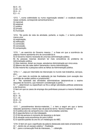 B) II – IV.
C) III – IV.
D) II – V.
E) I – II.

1213. ‘’...numa coletividade ou numa organização estatal.’’; o vocábulo estatal,
nesse contexto, corresponde semanticamente a:
A) nacional.
B) estadual.
C) público.
D) privado.
E) municipal.

1214. ‘’Do ponto de vista da atividade, portanto, a noção...’’; o termo portanto
marca uma:
A) explicitação.
B) retificação.
C) conclusão.
D) concessão.
E) comparação.

1215. ‘’...ao exercício do Governo mesmo...’’; a frase em que a ocorrência da
palavra mesmo apresenta erro de concordância é:
A) O Governo mesmo necessita de uma boa administração pública.
B) As pessoas mesmas deveriam ter mais consciência do problema da
Administração pública.
C) Nós mesmos, diziam as moças, estudamos Administração por cinco anos.
D) Mesmo ela não sabe definir claramente o termo Administração.
E) Ela mesma fez a pesquisa sobre as falhas da Administração pública.

1216. I - ‘’...seja por intermédio da intervenção no mundo real (trabalhos, serviços,
etc)...
II - ‘’...por meio do controle da realização de tais finalidades (com exceção dos
controles de caráter político e jurisdicional).’’
III - ‘’Na variedade das atividades administrativas (abstraindo-se o exame
daquelas de Governo, que merecem consideração à parte)...’’
IV - ‘’...determinam ou especificam os fins a atingir (atividades políticas soberanas
e de Governo).
O item em que os casos de emprego dos parênteses possuem a mesma finalidade
é:
A) I – II.
B) II – III.
C) I – III.
D) III – IV.
E) II – IV.

1217. ‘’...procedimentos técnico-materiais...’’; o item a seguir em que o termo
estacado apresenta o mesmo tipo de plural do termo ‘’técnico-materiais’’ é:
A) O público-alvo da campanha era o das comunidades carentes.
B) A segunda-feira é um dia indesejado.
C) O fim-de-semana é momento de descanso e de lazer.
D) A situação socio-econômica do país é difícil.
E) O operário-padrão do ano foi um metalúrgico do ABC.

1218. O item em que o significado da palavra destacada está dado erradamente é:
A) ‘’...dentro de um escopo coletivo.’’- finalidade.
B) ‘’...para a consecução final de interesses...’’ – obtenção.
 