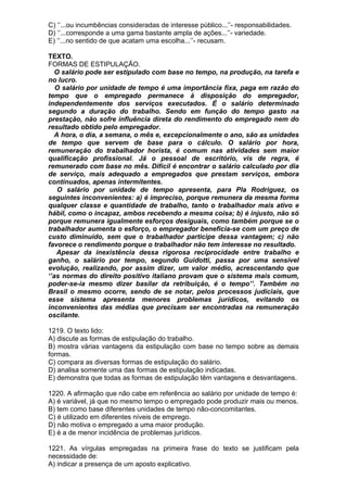 C) ‘’...ou incumbências consideradas de interesse público...’’- responsabilidades.
D) ‘’...corresponde a uma gama bastante ampla de ações...’’- variedade.
E) ‘’...no sentido de que acatam uma escolha...’’- recusam.

TEXTO.
FORMAS DE ESTIPULAÇÃO.
   O salário pode ser estipulado com base no tempo, na produção, na tarefa e
no lucro.
   O salário por unidade de tempo é uma importância fixa, paga em razão do
tempo que o empregado permanece à disposição do empregador,
independentemente dos serviços executados. É o salário determinado
segundo a duração do trabalho. Sendo em função do tempo gasto na
prestação, não sofre influência direta do rendimento do empregado nem do
resultado obtido pelo empregador.
   A hora, o dia, a semana, o mês e, excepcionalmente o ano, são as unidades
de tempo que servem de base para o cálculo. O salário por hora,
remuneração do trabalhador horista, é comum nas atividades sem maior
qualificação profissional. Já o pessoal de escritório, vis de regra, é
remunerado com base no mês. Difícil é encontrar o salário calculado por dia
de serviço, mais adequado a empregados que prestam serviços, embora
continuados, apenas intermitentes.
    O salário por unidade de tempo apresenta, para Pla Rodriguez, os
seguintes inconvenientes: a) é impreciso, porque remunera da mesma forma
qualquer classe e quantidade de trabalho, tanto o trabalhador mais ativo e
hábil, como o incapaz, ambos recebendo a mesma coisa; b) é injusto, não só
porque remunera igualmente esforços desiguais, como também porque se o
trabalhador aumenta o esforço, o empregador beneficia-se com um preço de
custo diminuído, sem que o trabalhador participe dessa vantagem; c) não
favorece o rendimento porque o trabalhador não tem interesse no resultado.
   Apesar da inexistência dessa rigorosa reciprocidade entre trabalho e
ganho, o salário por tempo, segundo Guidotti, passa por uma sensível
evolução, realizando, por assim dizer, um valor médio, acrescentando que
‘’as normas do direito positivo italiano provam que o sistema mais comum,
poder-se-ia mesmo dizer basilar da retribuição, é o tempo’’. Também no
Brasil o mesmo ocorre, sendo de se notar, pelos processos judiciais, que
esse sistema apresenta menores problemas jurídicos, evitando os
inconvenientes das médias que precisam ser encontradas na remuneração
oscilante.

1219. O texto lido:
A) discute as formas de estipulação do trabalho.
B) mostra várias vantagens da estipulação com base no tempo sobre as demais
formas.
C) compara as diversas formas de estipulação do salário.
D) analisa somente uma das formas de estipulação indicadas.
E) demonstra que todas as formas de estipulação têm vantagens e desvantagens.

1220. A afirmação que não cabe em referência ao salário por unidade de tempo é:
A) é variável, já que no mesmo tempo o empregado pode produzir mais ou menos.
B) tem como base diferentes unidades de tempo não-concomitantes.
C) é utilizado em diferentes níveis de emprego.
D) não motiva o empregado a uma maior produção.
E) é a de menor incidência de problemas jurídicos.

1221. As vírgulas empregadas na primeira frase do texto se justificam pela
necessidade de:
A) indicar a presença de um aposto explicativo.
 