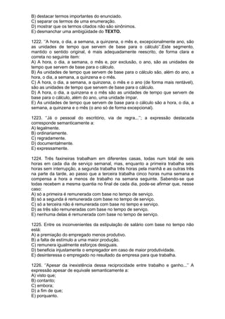 B) destacar termos importantes do enunciado.
C) separar os termos de uma enumeração.
D) mostrar que os termos citados não são sinônimos.
E) desmanchar uma ambigüidade do TEXTO.

1222. ‘’A hora, o dia, a semana, a quinzena, o mês e, excepcionalmente ano, são
as unidades de tempo que servem de base para o cálculo’’.Este segmento,
mantido o sentido original, é mais adequadamente reescrito, de forma clara e
correta no seguinte item:
A) A hora, o dia, a semana, o mês e, por exclusão, o ano, são as unidades de
tempo que servem de base para o cálculo.
B) As unidades de tempo que servem de base para o cálculo são, além do ano, a
hora, o dia, a semana, a quinzena e o mês.
C) A hora, o dia, a semana, a quinzena, o mês e o ano (de forma mais rentável),
são as unidades de tempo que servem de base para o cálculo.
D) A hora, o dia, a quinzena e o mês são as unidades de tempo que servem de
base para o cálculo, além do ano, uma unidade ímpar.
E) As unidades de tempo que servem de base para o cálculo são a hora, o dia, a
semana, a quinzena e o mês (o ano só de forma excepcional).

1223. ‘’Já o pessoal do escritório, via de regra...’’; a expressão destacada
corresponde semanticamente a:
A) legalmente.
B) ordinariamente.
C) regradamente.
D) documentalmente.
E) expressamente.

1224. Três faxineiras trabalham em diferentes casas, todas num total de seis
horas em cada dia de serviço semanal, mas, enquanto a primeira trabalha seis
horas sem interrupção, a segunda trabalha três horas pela manhã e as outras três
na parte da tarde, ao passo que a terceira trabalha cinco horas numa semana e
compensa a hora a menos de trabalho na semana seguinte. Sabendo-se que
todas recebem a mesma quantia no final de cada dia, pode-se afirmar que, nesse
caso:
A) só a primeira é remunerada com base no tempo de serviço.
B) só a segunda é remunerada com base no tempo de serviço.
C) só a terceira não é remunerada com base no tempo e serviço.
D) as três são remuneradas com base no tempo de serviço.
E) nenhuma delas é remunerada com base no tempo de serviço.

1225. Entre os inconvenientes da estipulação de salário com base no tempo não
está:
A) a premiação do empregado menos produtivo.
B) a falta de estímulo a uma maior produção.
C) remunera igualmente esforços desiguais.
D) beneficia injustamente o empregador em caso de maior produtividade.
E) desinteressa o empregado no resultado da empresa para que trabalha.

1226. ‘’Apesar da inexistência dessa reciprocidade entre trabalho e ganho...’’ A
expressão apesar de equivale semanticamente a:
A) visto que;
B) contanto;
C) embora;
D) a fim de que;
E) porquanto.
 