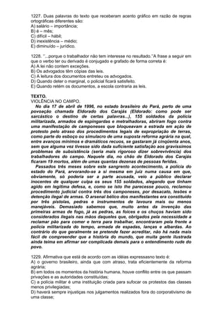 1227. Duas palavras do texto que receberam acento gráfico em razão de regras
ortográficas diferentes são:
A) salário – importância;
B) é – mês;
C) difícil – hábil;
D) inexistência – médio;
E) diminuído – jurídico.

1228. ‘’...porque o trabalhador não tem interesse no resultado.’’A frase a seguir em
que o verbo ter ou derivado é conjugado e grafado de forma correta é:
A) A lei não contem exceções.
B) Os advogados têm cópias das leis.
C) A leitura dos documentos entreteu os advogados.
D) Quando deter o marginal, o policial ficará satisfeito.
E) Quando retém os documentos, a escola contraria as leis.

TEXTO.
VIOLÊNCIA NO CAMPO.
   No dia 17 de abril de 1996, no estado brasileiro do Pará, perto de uma
povoação chamada Eldorado dos Carajás (Eldorado: como pode ser
sarcástico o destino de certas palavras...), 155 soldados da polícia
militarizada, armados de espingardas e metralhadoras, abriram fogo contra
uma manifestação de camponeses que bloqueavam a estrada em ação de
protesto pelo atraso dos procedimentos legais de expropriação de terras,
como parte do esboço ou simulacro de uma suposta reforma agrária na qual,
entre avanços mínimos e dramáticos recuos, se gastaram já cinqüenta anos,
sem que alguma vez tivesse sido dada suficiente satisfação aos gravíssimos
problemas de subsistência (seria mais rigoroso dizer sobrevivência) dos
trabalhadores do campo. Naquele dia, no chão de Eldorado dos Carajás
ficaram 19 mortos, além de umas quantas dezenas de pessoas feridas.
   Passados três meses sobre este sangrento acontecimento, a polícia do
estado do Pará, arvorando-se a si mesma em juiz numa causa em que,
obviamente, só poderia ser a parte acusada, veio a público declarar
inocentes de qualquer culpa os seus 155 soldados, alegando que tinham
agido em legítima defesa, e, como se isto lhe parecesse pouco, reclamou
procedimento judicial contra três dos camponeses, por desacato, lesões e
detenção ilegal de armas. O arsenal bélico dos manifestantes era constituído
por três pistolas, pedras e instrumentos de lavoura mais ou menos
manejáveis. Demasiado sabemos que, muito antes da invenção das
primeiras armas de fogo, já as pedras, as foices e os chuços haviam sido
considerados ilegais nas mãos daqueles que, obrigados pela necessidade a
reclamar pão para comer e terra para trabalhar, encontraram pela frente a
polícia militarizada do tempo, armada de espadas, lanças e albardas. Ao
contrário do que geralmente se pretende fazer acreditar, não há nada mais
fácil de compreender que a história do mundo, que muita gente ilustrada
ainda teima em afirmar ser complicada demais para o entendimento rude do
povo.

1229. Afirmativa que está de acordo com as idéias expressasno texto é:
A) o governo brasileiro, ainda que com atraso, trata eficientemente da reforma
agrária;
B) em todos os momentos da história humana, houve conflito entre os que passam
privações e as autoridades constituídas;
C) a polícia militar é uma instituição criada para sufocar os protestos das classes
menos privilegiadas;
D) haverá sempre injustiças nos julgamentos realizados fora do corporativismo de
uma classe;
 