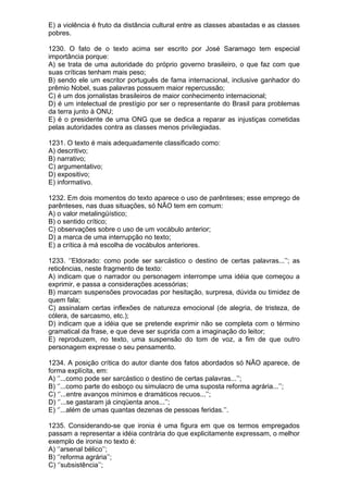 E) a violência é fruto da distância cultural entre as classes abastadas e as classes
pobres.

1230. O fato de o texto acima ser escrito por José Saramago tem especial
importância porque:
A) se trata de uma autoridade do próprio governo brasileiro, o que faz com que
suas críticas tenham mais peso;
B) sendo ele um escritor português de fama internacional, inclusive ganhador do
prêmio Nobel, suas palavras possuem maior repercussão;
C) é um dos jornalistas brasileiros de maior conhecimento internacional;
D) é um intelectual de prestígio por ser o representante do Brasil para problemas
da terra junto à ONU;
E) é o presidente de uma ONG que se dedica a reparar as injustiças cometidas
pelas autoridades contra as classes menos privilegiadas.

1231. O texto é mais adequadamente classificado como:
A) descritivo;
B) narrativo;
C) argumentativo;
D) expositivo;
E) informativo.

1232. Em dois momentos do texto aparece o uso de parênteses; esse emprego de
parênteses, nas duas situações, só NÃO tem em comum:
A) o valor metalingüístico;
B) o sentido crítico;
C) observações sobre o uso de um vocábulo anterior;
D) a marca de uma interrupção no texto;
E) a crítica à má escolha de vocábulos anteriores.

1233. ‘’Eldorado: como pode ser sarcástico o destino de certas palavras...’’; as
reticências, neste fragmento de texto:
A) indicam que o narrador ou personagem interrompe uma idéia que começou a
exprimir, e passa a considerações acessórias;
B) marcam suspensões provocadas por hesitação, surpresa, dúvida ou timidez de
quem fala;
C) assinalam certas inflexões de natureza emocional (de alegria, de tristeza, de
cólera, de sarcasmo, etc.);
D) indicam que a idéia que se pretende exprimir não se completa com o término
gramatical da frase, e que deve ser suprida com a imaginação do leitor;
E) reproduzem, no texto, uma suspensão do tom de voz, a fim de que outro
personagem expresse o seu pensamento.

1234. A posição crítica do autor diante dos fatos abordados só NÃO aparece, de
forma explícita, em:
A) ‘’...como pode ser sarcástico o destino de certas palavras...’’;
B) ‘’...como parte do esboço ou simulacro de uma suposta reforma agrária...’’;
C) ‘’...entre avanços mínimos e dramáticos recuos...’’;
D) ‘’...se gastaram já cinqüenta anos...’’;
E) ‘’...além de umas quantas dezenas de pessoas feridas.’’.

1235. Considerando-se que ironia é uma figura em que os termos empregados
passam a representar a idéia contrária do que explicitamente expressam, o melhor
exemplo de ironia no texto é:
A) ‘’arsenal bélico’’;
B) ‘’reforma agrária’’;
C) ‘’subsistência’’;
 