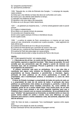 D) ‘’sangrento acontecimento’’;
E) ‘’gravíssimos problemas’’.

1236. ‘’Naquele dia, no chão de Eldorado dos Carajás...’’; o emprego de naquele,
neste contexto:
A) indica que o dia referido na frase não deve ser confundido com outro;
B) mostra que o dia referido está distante no tempo;
C) assinala uma distância de lugar;
D) identifica o dia como algo a ser esquecido;
E) refere-se a um dia que o leitor desconhece.

1237. ‘’...se gastaram já cinqüenta anos...’’; a forma verbal gastaram está no plural
porque:
A) o sujeito é indeterminado;
B) se refere a um grande número de pessoas;
C) concorda com cinqüenta anos;
D) tem como sujeito avanços mínimos e dramáticos recuos;
E) tem sujeito oculto.

1238. ‘’...a polícia do estado do Pará, arvorando-se a si mesma em juiz numa
causa em que, obviamente, só poderia ser a parte acusada...’’; este segmento do
texto afirma que:
A) a polícia do Pará devia ser ré e não juiz do processo;
B) a polícia do Pará deveria ser o promotor da causa e não o juiz;
C) para ser juiz, a polícia do Pará deveria saber a quem acusar;
D) a polícia do Pará não pode julgar em causa própria;
E) a acusação deveria estar a cargo da polícia do Pará e não do juiz.

TEXTO.
DA ‘’LIVRE MANIFESTAÇÃO’’ AO VANDALISMO.
  (...) Recordo-me de um bar, no centro de São Paulo onde, na década de 60,
nos toaletes, aparecia a seguinte inscrição: ‘’Não risque as paredes. Se você
acredita que seu pensamento seja tão original a ponto de merecer sua
inscrição aqui, não se constranja. Procure a gerência e nós mesmos nos
encarregamos de autorizá-lo’’.
   O mesmo raciocínio vale para os pichadores. Se o que eles têm a
manifestar tem algum valor artístico ou filosófico, sem dúvida existirão
proprietários de muros dispostos a permitir-lhes a inscrição. Agora,
pichação de bens públicos ou de muros particulares, à revelia do
proprietário, não é manifestação artística, é vandalismo. E, como tal, deve
ser coibido.
  O dever do Estado é proteger a propriedade de todos da sanha de cada um
e a propriedade de cada um da sanha de todos. A pichação dos bens
públicos ou particulares viola ambos os princípios e, portanto, é dever da
autoridade competente tomar medidas coercitivas. Eu, como milhões de
cidadãos, gosto de ver a minha cidade limpa. Faço minha parte, de um lado
mantendo meu muro pintado e de outro pagando impostos para que a
Prefeitura faça o mesmo com os nossos monumentos. Se os pichadores têm
seus ‘’direitos’’ de expressarem-se livremente, eu também tenho os meus de
querer minha cidade em ordem e bonita. Com uma diferença: eu pago
impostos para exercer a minha cidadania e eles, tão-somente, adquirem uma
lata de aerossol.

1239. No título do texto, a expressão ‘’livre manifestação’’ aparece entre aspas
para:
A) distinguir uma citação do resto do contexto;
B) fazer sobressair termos não peculiares à linguagem normal;
 