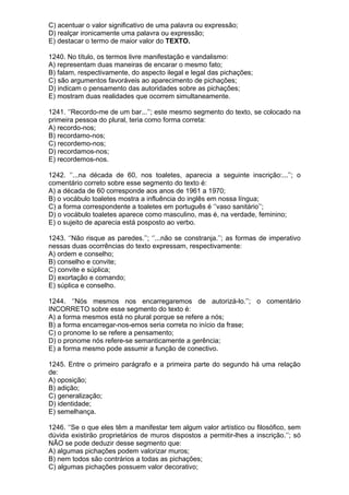 C) acentuar o valor significativo de uma palavra ou expressão;
D) realçar ironicamente uma palavra ou expressão;
E) destacar o termo de maior valor do TEXTO.

1240. No título, os termos livre manifestação e vandalismo:
A) representam duas maneiras de encarar o mesmo fato;
B) falam, respectivamente, do aspecto ilegal e legal das pichações;
C) são argumentos favoráveis ao aparecimento de pichações;
D) indicam o pensamento das autoridades sobre as pichações;
E) mostram duas realidades que ocorrem simultaneamente.

1241. ‘’Recordo-me de um bar...’’; este mesmo segmento do texto, se colocado na
primeira pessoa do plural, teria como forma correta:
A) recordo-nos;
B) recordamo-nos;
C) recordemo-nos;
D) recordamos-nos;
E) recordemos-nos.

1242. ‘’...na década de 60, nos toaletes, aparecia a seguinte inscrição:...’’; o
comentário correto sobre esse segmento do texto é:
A) a década de 60 corresponde aos anos de 1961 a 1970;
B) o vocábulo toaletes mostra a influência do inglês em nossa língua;
C) a forma correspondente a toaletes em português é ‘’vaso sanitário’’;
D) o vocábulo toaletes aparece como masculino, mas é, na verdade, feminino;
E) o sujeito de aparecia está posposto ao verbo.

1243. ‘’Não risque as paredes.’’; ‘’...não se constranja.’’; as formas de imperativo
nessas duas ocorrências do texto expressam, respectivamente:
A) ordem e conselho;
B) conselho e convite;
C) convite e súplica;
D) exortação e comando;
E) súplica e conselho.

1244. ‘’Nós mesmos nos encarregaremos de autorizá-lo.’’; o comentário
INCORRETO sobre esse segmento do texto é:
A) a forma mesmos está no plural porque se refere a nós;
B) a forma encarregar-nos-emos seria correta no início da frase;
C) o pronome lo se refere a pensamento;
D) o pronome nós refere-se semanticamente a gerência;
E) a forma mesmo pode assumir a função de conectivo.

1245. Entre o primeiro parágrafo e a primeira parte do segundo há uma relação
de:
A) oposição;
B) adição;
C) generalização;
D) identidade;
E) semelhança.

1246. ‘’Se o que eles têm a manifestar tem algum valor artístico ou filosófico, sem
dúvida existirão proprietários de muros dispostos a permitir-lhes a inscrição.’’; só
NÃO se pode deduzir desse segmento que:
A) algumas pichações podem valorizar muros;
B) nem todos são contrários a todas as pichações;
C) algumas pichações possuem valor decorativo;
 