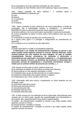D) os proprietários de muros permitem pichações de valor artístico;
E) as pichações de valor filosófico seriam bem aceitas por alguns proprietários.

1247. ‘’Agora, pichação de bens            públicos...’’;   o   vocábulo   agora   é
INADEQUADAMENTE substituído por:
A) mas;
B) todavia;
C) no entretanto;
D) porém;
E) no entanto.

1248. ‘’Agora, pichação de bens públicos ou de muros particulares, à revelia do
proprietário, não é manifestação artística, é vandalismo.’’; A observação
INCORRETA sobre os elementos presentes nesse segmento do texto é:
A) de bens públicos e de muros particulares representam o paciente de pichação;
B) o termo proprietário se aplica, no texto, tanto a bens públicos como aos muros
particulares;
C) a expressão à revelia de significa sem conhecimento de;
D) a pausa entre agora e a pichação é indispensável ao entendimento do
segmento;
E) o vocábulo ou é um conectivo de valor alternativo.

TEXTO.
O SONO QUE MATA A FOME E ECONOMIZA ENERGIA.
  A hibernação é um estado de entorpecimento completo ou parcial a que
estão sujeitas certas espécies animais no inverno. Quando hibernam, esses
animais passam por uma espécie de sono letárgico, no qual se mantêm
completamente imóveis, privando-se de alimentos e diminuindo a
intensidade de sua respiração e circulação sangüínea. (....) A explicação para
isso é que, durante o inverno, os alimentos são escassos e a diminuição dos
processos normais de metabolismo e crescimento economizam energia e
evitam que os animais tenham de procurar por comida. (....)

1249. Quanto ao título dado ao texto, podemos dizer que:
A) se centraliza nos efeitos do sono sobre os animais que hibernam;
B) discute apenas um dos aspectos abordados no texto;
C) é bastante breve, já que se trata somente de um apelo à leitura;
D) apresenta a hibernação sob os lados positivo e negativo;
E) é adequado já que o sono, de fato, mata a fome.

1250. Hibernação está para inverno, considerados os vários aspectos de sua
formação, como:
A) crescimento está para crescer;
B) diminuição está para diminuir;
C) mensal está para mês;
D) liberdade está para livre;
E) animação está para alma.

1251. O texto começa por uma definição do termo hibernação; toda definição deve
começar por um termo geral, seguido das especificidades que individualizam o
termo geral. São, respectivamente, termo geral e especificidades:
A) estado / de entorpecimento completo ou parcial a que estão sujeitas certas
espécies animais no inverno;
B) entorpecimento / completo ou parcial;
C) estado de entorpecimento / completo ou parcial a que estão sujeitas certas
espécies animais no inverno;
 