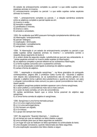 D) estado de entorpecimento completo ou parcial / a que estão sujeitas certas
espécies animais no inverno;
E) entorpecimento completo ou parcial / a que estão sujeitas certas espécies
animais no inverno.

1252. ‘’...entorpecimento completo ou parcial...’’; a relação semântica existente
entre os adjetivos completo e parcial repete-se em:
A) inverno e verão;
B) tranqüilo e agitado;
C) paralisados e imóveis;
D) branco e claro;
E) amarelo e amarelado.

1253. Os vocábulos que NÃO possuem formação completamente idêntica são:
A) hibernação / entorpecimento;
B) parcial / letárgico;
C) explicação / diminuição;
D) intensidade / completamente;
E) sangüínea / normais.

1254. ‘’A hibernação é um estado de entorpecimento completo ou parcial a que
estão sujeitas certas espécies animais no inverno.’’; o comentário correto a
respeito desse segmento do texto é:
A) a ordem direta da segunda oração, substituindo-se que por seu antecedente, é:
‘’certas espécies animais no inverno estão sujeitas (à hibernação);
B) os adjetivos completo e parcial referem-se ao substantivo hibernação;
C) a forma sujeitas concorda com o substantivo animais;
D) o uso da preposição a está ligado à presença do adjetivo sujeitas;
E) certas é forma de adjetivo.

1255. ‘’...respiração e circulação sangüínea.’’ ; na Nova gramática do português
contemporâneo, página 265, o professor Celso Cunha diz: ‘’(Quando o adjetivo
vem depois dos substantivos), se os substantivos são do mesmo gênero e do
singular, o adjetivo toma o gênero dos substantivos e, quanto ao número, vai: para
o singular (concordância mais comum) ou para o plural (concordância mais rara).’’
Assim sendo:
A) o adjetivo sangüínea poderia também aparecer com a forma sangüíneas;
B) o autor preferiu a concordância mais rara à mais comum;
C) o autor do texto cometeu um erro de concordância;
D) razões semânticas fazem que a única forma possível do adjetivo seja
sangüínea;
E) a única forma correta do adjetivo é sangüíneas.

1256. Sangüínea é uma forma tremada porque:
A) o U é uma vogal pronunciada;
B) o U é uma semivogal átona;
C) GU formam um dígrafo;
D) o U é tônico;
E) o grupo GU sempre tem trema.

1257. No segmento ‘’Quando hibernam...’’, mostra-se:
A) um tempo em que se realizam os fatos citados a seguir;
B) uma condição para que os fatos seguintes se realizem;
C) um lugar em que se realizam os fatos apontados na continuidade do texto;
D) uma situação concessiva, quando relacionada aos fatos seguintes;
E) uma explicação causadora dos fatos citados a seguir.
 